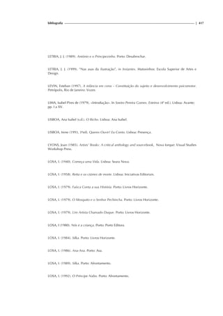 bibliografia | 417
LETRIA, J. J. (1989). António e o Principezinho. Porto: Desabrochar.
LETRIA, J. J. (1999). “Nas asas da ilustração”, in Instantes. Matosinhos: Escola Superior de Artes e
Design.
LEVIN, Esteban (1997). A infância em cena – Constituição do sujeito e desenvolvimento psicomotor.
Petrópolis, Rio de Janeiro: Vozes
LIMA, Isabel Pires de (1979). «Introdução». In Soeiro Pereira Gomes. Esteiros (4ª ed.). Lisboa: Avante;
pp. I a XV.
LISBOA, Ana Isabel (s.d.). O Bicho. Lisboa: Ana Isabel.
LISBOA, Irene (1993, 3ªed). Queres Ouvir? Eu Conto. Lisboa: Presença.
LYONS, Joan (1985). Artists’ Books: A critical anthology and sourcebook, Nova Iorque: Visual Studies
Workshop Press.
LOSA, I. (1940). Começa uma Vida. Lisboa: Seara Nova.
LOSA, I. (1958). Retta e os ciúmes de morte. Lisboa: Iniciativas Editoriais.
LOSA, I. (1979). Faísca Conta a sua História. Porto: Livros Horizonte.
LOSA, I. (1979). O Mosquito e o Senhor Pechincha. Porto: Livros Horizonte.
LOSA, I. (1979). Um Artista Chamado Duque. Porto: Livros Horizonte.
LOSA, I (1980). Nós e a criança. Porto: Porto Editora.
LOSA, I. (1984). Silka. Porto: Livros Horizonte.
LOSA, I. (1986). Ana-Ana. Porto: Asa.
LOSA, I. (1989). Silka. Porto: Afrontamento.
LOSA, I. (1992). O Príncipe Nabo. Porto: Afrontamento.
 