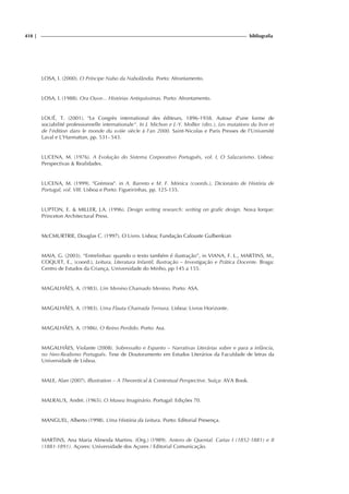 418 | bibliografia
LOSA, I. (2000). O Príncipe Nabo da Nabolândia. Porto: Afrontamento.
LOSA, I. (1988). Ora Ouve... Histórias Antiquíssimas. Porto: Afrontamento.
LOUÉ, T. (2001). "Le Congrès international des éditeurs, 1896-1938. Autour d'une forme de
sociabilité professionnelle internationale". In J. Michon e J.-Y. Mollier (dirs.), Les mutations du livre et
de l'édition dans le monde du xviiie siècle à l'an 2000. Saint-Nicolas e Paris Presses de l'Université
Laval e L'Harmattan, pp. 531- 543.
LUCENA, M. (1976). A Evolução do Sistema Corporativo Português, vol. I, O Salazarismo. Lisboa:
Perspectivas & Realidades.
LUCENA, M. (1999). "Grémios". in A. Barreto e M. F. Mónica (coords.), Dicionário de História de
Portugal, vol. VIII. Lisboa e Porto: Figueirinhas, pp. 125-135.
LUPTON, E. & MILLER, J.A. (1996). Design writing research: writing on grafic design. Nova Iorque:
Princeton Architectural Press.
McCMURTRIE, Douglas C. (1997). O Livro. Lisboa; Fundação Calouste Gulbenkian
MAIA, G. (2003). “Entrelinhas: quando o texto também é ilustração”, in VIANA, F. L., MARTINS, M.,
COQUET, E., (coord.), Leitura, Literatura Infantil, Ilustração – Investigação e Prática Docente. Braga:
Centro de Estudos da Criança, Universidade do Minho, pp 145 a 155.
MAGALHÃES, A. (1983). Um Menino Chamado Menino. Porto: ASA.
MAGALHÃES, A. (1983). Uma Flauta Chamada Ternura. Lisboa: Livros Horizonte.
MAGALHÃES, A. (1986). O Reino Perdido. Porto: Asa.
MAGALHÃES, Violante (2008). Sobressalto e Espanto – Narrativas Literárias sobre e para a infância,
no Neo-Realismo Português. Tese de Doutoramento em Estudos Literários da Faculdade de letras da
Universidade de Lisboa.
MALE, Alan (2007). Illustration – A Theoretical & Contextual Perspective. Suíça: AVA Book.
MALRAUX, André. (1965). O Museu Imaginário. Portugal: Edições 70.
MANGUEL, Alberto (1998). Uma História da Leitura. Porto: Editorial Presença.
MARTINS, Ana Maria Almeida Martins. (Org.) (1989). Antero de Quental. Cartas I (1852-1881) e II
(1881-1891). Açores: Universidade dos Açores / Editorial Comunicação.
 