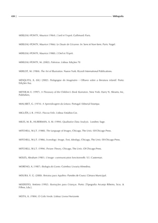 420 | bibliografia
MERLEAU-PONTY, Maurice (1964). L’oeil et l’esprit. Gallimard: Paris.
MERLEAU-PONTY, Maurice (1966). Le Doute de Cézanne. In: Sens et Non-Sens. Paris: Nagel.
MERLEAU-PONTY, Maurice (1980). L'Oeil et l'Esprit.
MERLEAU-PONTY, M. (2002). Palestras. Lisboa: Edições 70
MERLOT, M. (1984). The Art of Illustration. Nueve York: Rizzoli International Publications.
MESQUITA, A. (Ed.) (2002). Pedagogias do Imaginário – Olhares sobre a literatura infantil. Porto:
Edições Asa.
MEYER,M. E. (1997). A Threasury of the Children’s Book Ilustrators. New York: Harry N. Abrams, Inc,
Publishers.
MIALARET, G. (1974). A Aprendizagem da Leitura. Portugal: Editorial Estampa.
MIGUÉIS, J. R. (1932). Páscoa Feliz. Lisboa: Estúdios Cor.
MILES, M. B., HUBERMAN, A. M. (1994). Qualitative Data Analysis. Londres: Sage.
MITCHELL, W.J.T. (1980). The Language of Images, Chicago, The Univ. Of Chicago Press.
MITCHELL, W.J.T. (1986), Iconology: Image, Text, Ideology, Chicago, The Univ. Of Chicago Press.
MITCHELL, W.J.T. (1994). Picture Theory, Chicago, The Univ. Of Chicago Press.
MOLES, Abraham (1981). L’image: communication fonctionnelle. S.l.: Casterman.
MORENO, A. (1987). Biologia do Conto. Coimbra: Livraria Almedina.
MOURA, V. G. (2000). Retratos para Aquilino. Paredes de Coura: Câmara Municipal.
MODESTO, António (1992). Ilustrações para Crianças. Porto: [Tipografia Arcanjo Ribeiro, Scra. 
Filhos, Lda.].
MOTA, A. (1984). O Grilo Verde. Lisboa: Livros Horizonte
 