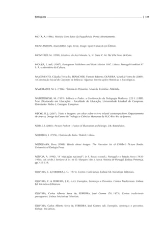 bibliografia | 421
MOTA, A. (1986). História Com Ratos da Paspalhóvia. Porto: Afrontamento.
MONTANDON, Alain(2000). Sign, Texte, Image. Lyon: Cesura Lyon Édition.
MONTEIRO, M. (1999). Histórias da Avó Manela. V. N. Gaia: C. M. De Vila Nova de Gaia.
MOURA, E. (ed.) (1997). Portuguese Publishers and Book Market 1997. Lisboa: Portugal-Frankfurt 97
S. A. e Ministério da Cultura.
NASCIMENTO, Cláudia Terra do; BRANCHER, Vantoir Roberto; OLIVEIRA, Valeska Fortes de (2009).
A Construção Social do Conceito de Infância: Algumas Interlocuções Históricas e Sociológicas.
NAMORADO, M. L. (1966). História do Pintainho Amarelo. Coimbra: Atlântida.
NARODOWSKI, M. (1993). Infância e Poder: a Confirmação da Pedagogia Moderna. 223 f. ().BBE.
Tese (Doutorado em Educação) - Faculdade de Educação, Universidade Estadual de Campinas.
Orientador: Pedro L. Goergen. Campinas
NECYK, B. J. (2007). Texto e Imagem: um olhar sobre o livro infantil contemporâneo. Departamento
de Artes  Design do Centro de Teologia e Ciências Humanas da PUC-Rio: Rio de Janeiro.
NOBLE, I. (2003). Picture Perfect – Fusion of Illustration and Design. UK: RotoVision.
NOBREGA, I. (1976). Histórias do Bubu. Diabril: Lisboa.
NODELMAN, Perry (1988). Words about Images: The Narrative Art of Childre’s Picture Books.
University of Geórgia Press.
NÓVOA, A. (1992). A `educação nacional', in F. Rosas (coord.), Portugal e o Estado Novo (1930-
1960), vol. xii de J. Serrão e A. H. de O. Marques (dirs.), Nova História de Portugal. Lisboa: Presença,
pp. 455-519.
OLIVEIRA, C.  FERREIRA, J. G. (1975). Contos Tradicionais. Lisboa: Ed. Iniciativas Editoriais.
OLIVEIRA, C.  FERREIRA, J. G. (s.d.). Exemplos, Sentenças e Proveitos. Contos Tradicionais. Lisboa:
Ed. Iniciativas Editoriais.
OLIVEIRA, Carlos Alberto Serra de, FERREIRA, José Gomes (D.L.1975). Contos tradicionais
portugueses. Lisboa: Iniciativas Editoriais.
OLIVEIRA, Carlos Alberto Serra de, FERREIRA, José Gomes (sd). Exemplos, sentenças e proveitos.
Lisboa : Iniciativas.
 