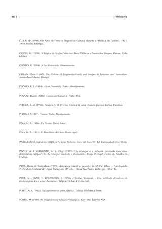 422 | bibliografia
Ó, J. R. do (1999). Os Anos de Ferro: o Dispositivo Cultural durante a Política do Espírito, 1933-
1949, Lisboa, Estampa.
OLSON, M. (1998), A Lógica da Acção Colectiva. Bens Públicos e Teoria dos Grupos, Oeiras, Celta
Editora.
OSÓRIO, R. (1984). A Lua Prometida. Afrontamento.
ORBAN, Clara (1997). The Culture of Fragments-Words and Images in Futurism and Surrealism.
Amsterdam-Atlanta: Rodopi.
OSÓRIO, R. S. (1984). A Lua Prometida. Porto: Afrontamento.
PENNAC, Daniel (2002). Como um Romance. Porto: ASA.
PEREIRA, A. M. (1998). Parceria A. M. Pereira. Crónica de uma Dinastia Livreira. Lisboa: Pandora.
PERRAULT (1997). Contos. Porto: Afrontamento.
PINA, M. A. (1986). Os Piratas. Porto: Areal.
PINA, M. A. (1995). O Meu Rio é de Ouro. Porto: April.
PINHARANDA, João Lima (2002, (2.ª). Jorge Pinheiro. Anos 60 Anos 90. Ed. Campo das Letras: Porto
PINTO, M.  SARMENTO, M. J. (Org.) (1997). “As crianças e a infância: definindo conceitos,
delimitando campos”. In, As crianças: contexto e identidades. Braga, Portugal: Centro de Estudos da
Criança.
PIRES, Maria da Natividade (1999). «Literatura infantil e juvenil». In AA.VV. Biblos – Enciclopédia
Verbo das Literaturas de Língua Portuguesa (3º vol.). Lisboa/ São Paulo: Verbo; pp. 136 a142.
PIRET, A. , NIZET, J., BOURGEOIS, E. (1996). L’Analise Struturale – Une méthode d’analyse de
contenu pour les sciences humaines. Bélgica: DeBoeck Université.
PORTELA, A. (1982). Salazarismo e as artes plásticas. Lisboa: Biblioteca Breve.
POSTIC, M. (1989). O Imaginário na Relação Pedagógica. Rio Tinto: Edições ASA.
 