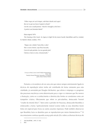 identidade e desenvolvimento |3
"Other maps are such shapes, with their islands and capes!
But we've got our brave Captain to thank"
(So the crew would protest) "that he's brought us the best—
A perfect and absolute blank!"
Data original 1876
The Hunting of the Snark: An Agony in Eight Fits by Lewis Carroll, MacMillan and Co, Limited,
St. Martin's Street, London, 1931.
“Mapas são o diabo! Tanta ilha e cabo!
Mas o nosso Sineiro, seja Deus louvado,
Com tal nada perfeito, faz-nos grande jeito!
Clamou o barco à uma, entusiasmado.”
A Caça ao Snark, Lewis Carroll, Edições Afrontamento,
Porto, 1985
Tradução Manuel Resende, Ilustrações e concepção
gráfica Maria Antónia Pestana
Portanto a circunstância de ser uma arte que esteve sempre estreitamente ligada às
técnicas de reprodução talvez tenha até contribuído de forma veemente para esta
vitalidade, já assinalada por Douglas McMurtrie, que afirma o emprego e o progresso
dos processos mecânicos como determinante para o vigor e o interesse que lhe merece
a Ilustração, como se o conhecimento e domínio dos limites se constituísse como um
trampolim criativo. Obviamente que refere os pré-rafaelitas, destacando Tenniel
“criador da imortal Alice”,1
bem como o período Art Nouveau, destacando Beardsley e
enfatizando a forma “particularmente notável [como] todos os seus desenhos foram
feitos em especial para livros ou outros assuntos impressos. Pode também observar-se
que Beardsley fazia os desenhos para se reproduzirem por meios fotomecânicos.”2
O
seu entusiasmo continua quando avança pelo século XX e refere as diversas técnicas de
1 (McCMURTRIE , 1997, P. 530).
2 Ibid.
 