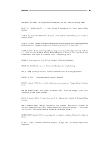 bibliografia | 423
POSTMAN, Neil (1994). The disappearance of childhood (2ª ed., rev.). New York: Vintage Books.
QUIVY, R., CAMPENHOUDT, L. V. (1992). Manual de Investigação em Ciências Sociais. Lisboa:
Gradiva.
RAMOS, Ana Margarida (2007): Livros de palmo e meio. Reflexões sobre literatura para a infância.
Lisboa: Caminho.
RAMOS, R. (1988), Culturas da alfabetização e culturas do analfabetismo: uma introdução à história
da alfabetização no Portugal contemporâneo. Análise Social, xxiv (103-104), pp. 1067-1145.
RAVEN, J. (2001). British publishing and bookselling: constraints and developments. In J. Michon e
J.-Y. Mollier (dirs.), Les mutations du livre et de l'édition dans le monde du xviiie siècle à l'an 2000,
Saint-Nicolas e Paris, Presses de l'Université Laval e L'Harmattan, pp. 19-30.
REDOL, A. (s.d). Romanceiro Geral do Povo Português. Ed. Iniciativas Editoriais.
REEDS, Darrel (2008). How to be an Illustrstor. London: Laurence King Publishing.
REIS, C. (1964). Construção da Leitura. Coimbra: Instituto Nacional de Investigação Científica.
RIBEIRO, A. (1967). O Livro da Marianinha. Amadora: Bertrand.
ROCHA, Natércia (1984). Breve história da literatura para crianças em Portugal. Lisboa: Biblioteca
Breve.
ROCHA, Natércia (2001). Breve História da Literatura para Crianças em Portugal – Nova Edição
Actualizada até 2000. Lisboa: Caminho.
ROSAS, F. (coord.) (1994), O Estado Novo, vol. 7 de J. Mattoso (dir.), História de Portugal, Lisboa,
Estampa.
ROSAS, Fernando (1994). «Portugal, um mundo de coisas pequenas – A sociedade e a economia dos
anos 30»; «Saber durar (1926-1949)». In José Mattoso (dir.). História de Portugal – O Estado Novo
(1926-1974) (7º vol.). Lisboa: Círculo de Leitores; pp. 15-147 e pp. 149-415.
RUIZ OLABUÉNAGA, J.I. (1996). Metodologia de la investigación cualitativa. Bilbau: Universidade de
Deusto.
SÁ, D. G. (1981). A Literatura Infantil em Portugal – Achegas para a sua história Braga: Editora
Franciscana.
 
