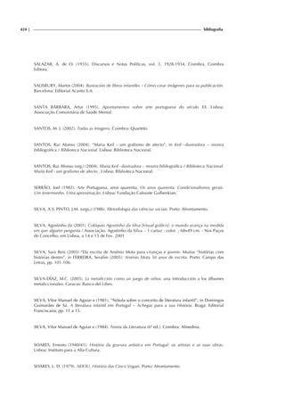 424 | bibliografia
SALAZAR, A. de O. (1935), Discursos e Notas Políticas, vol. 1, 1928-1934, Coimbra, Coimbra
Editora.
SALISBURY, Martin (2004). Ilustración de libros infantiles – Cómo crear imãgenes para su publicación.
Barcelona: Editorial Acanto S.A.
SANTA BÁRBARA, Artur (1995). Apontamentos sobre arte portuguesa do século XX. Lisboa:
Associação Comunitária de Saúde Mental.
SANTOS, M. J. (2002). Todas as Imagens. Coimbra: Quarteto.
SANTOS, Rui Afonso (2004). “Maria Keil - um grafismo de afecto”, in Keil –ilustradora – mostra
bibliográfica / Biblioteca Nacional. Lisboa: Biblioteca Nacional.
SANTOS, Rui Afonso (org.) (2004). Maria Keil –ilustradora – mostra bibliográfica / Biblioteca Nacional.
Maria Keil - um grafismo de afecto . Lisboa: Biblioteca Nacional.
SERRÃO, Joel (1982). Arte Portuguesa, anos quarenta. Os anos quarenta. Condicionalismos gerais.
Um testemunho. Uma aproximação. Lisboa: Fundação Calouste Gulbenkian.
SILVA, A.S; PINTO, J.M. (orgs,) (1986). Metodologia das ciências sociais. Porto: Afrontamento.
SILVA, Agostinho da (2001). Colóquio Agostinho da Silva [Visual gráfico]: o mundo avança na medida
em que alguém pergunta / Associação. Agostinho da Silva. - 1 cartaz : color. ; 68x49 cm. - Nos Paços
do Concelho, em Lisboa, a 14 e 15 de Fev. 2001
SILVA, Sara Reis (2005) “Da escrita de Arsénio Mota para crianças e jovens: Muitas “histórias com
histórias dentro”, in FERREIRA, Serafim (2005): Arsénio Mota 50 anos de escrita. Porto: Campo das
Letras, pp. 101-106.
SILVA-DÍAZ, M.C. (2005). La metaficción como un juego de niños: una introducción a los álbumes
metaficcionales. Caracas: Banco del Libro.
SILVA, Vítor Manuel de Aguiar e (1981). “Nótula sobre o conceito de literatura infantil”, in Domingos
Guimarães de Sá. A literatura infantil em Portugal – Achegas para a sua História. Braga: Editorial
Franciscana; pp. 11 a 15.
SILVA, Vítor Manuel de Aguiar e (1984). Teoria da Literatura (6ª ed.). Coimbra: Almedina.
SOARES, Ernesto (1940/41). História da gravura artística em Portugal: os artistas e as suas obras.
Lisboa: Instituto para a Alta Cultura.
SOARES, L. D. (1979). AEIOU, História das Cinco Vogais. Porto: Afrontamento.
 