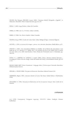 426 | bibliografia
VELOSO, Rui Marques; RISCADO, Leonor (2002). “Literatura Infantil, Brinquedo e Segredo”, in
Malasartes, Dezembro. Porto: Campo das Letras, pp. 26 a 29.
VIDAL, C. (2005). Jorge Pinheiro. Lisboa: Ed. Caminho.
VIEIRA, A. (1980). Lote 12, 2º Frentes. Lisboa: Caminho.
VIEIRA, A. (1990). Fita, Pente e Espelho. Lisboa: Caminho.
VILHENA, Graça (1990). O Lado de Cá das Fadas. Lisboa: Relógio D’Água. (Universos Mágicos).
VILCHES, L. (1995). La lectura de la imagen – prensa, cine, televisión. Barcelona, Paidós Ibérica. p.70
VINCENT, J. (2001). Les associations d'éditeurs au Québec: de la théorie des associations à une
étude de cas, in J. Michon e J.-Y. Mollier (dirs.), Les mutations du livre et de l'édition dans le monde
du xviiie siècle à l'an 2000. Saint-Nicolas e Paris, Presses de l'Université Laval e L'Harmattan, pp.
544-554.
VIANA, F. L., MARTINS, M., COQUET, E. (coord.) (2003). Leitura, Literatura Infantil, Ilustração –
Investigação e Prática Docente. Braga: Centro de Estudos da Criança, Universidade do Minho, pp 145
a 155.
WIGAN, MARK (2007). Pensar Visualmente – Lenguage, Ideas y Técnicas para E Ilustrador. Barcelona:
Editorial Gustavo Gili, SL
ZEEGAM, L.; CRUSH (2006). Princípios de Ilustración. Barcelona: Editorial Gustavo Gili.
ZILBERMAN, Regina (1981). Literatura Infantil na Escola. São Paulo: Global Editora e Distribuidora
LTDA.
ZOUGHEBI, H. (1996). Panorama de lílustraction du livre de jeunesse français. Paris: Centre de la
Librairie.
CATÁLOGOS
(s.a) (1978). Contemporary Portuguese engraving, 1970-1975. Lisboa: Fundação Calouste
Gulbenkian.
 