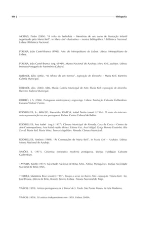 430 | bibliografia
MORAIS, Pedro (2004). “A volta da borboleta – Memórias de um curso de Ilustração Infantil
organizado pela Maria Keil”, in Maria Keil –ilustradora – mostra bibliográfica / Biblioteca Nacional.
Lisboa: Biblioteca Nacional.
PEREIRA, João Castel-Branco (1995). Arte: do Metropolitano de Lisboa. Lisboa: Metropolitano de
Lisboa.
PEREIRA, João Castel-Branco (org.) (1989). Museu Nacional do Azulejo; Maria Keil, azulejos. Lisboa:
Instituto Português do Património Cultural.
RESENDE, Júlio (2002). “O Aflorar de um Sorriso”. Exposição de Desenho – Maria Keil. Barreiro:
Galeria Municipal.
RESENDE, úlio. (2002). KEIL, Maria; Galeria Municipal de Arte; Maria Keil: exposição de desenho.
Barreiro: Galeria Municipal.
RIBEIRO, J. S. (1984). Portuguese contemporary engravings. Lisboa: Fundação Calouste Gulbenkian.
Guiness Visitors’ Centre.
RODRIGUES, A.; ARAÚJO, Alexandra; GARCIA, Isabel Penha (coord.) (1994). O rosto da máscara:
auto-representação na arte portuguesa. Lisboa: Centro Cultural de Belém.
RODRIGUES, Ana Isabel (org.) (1977). Câmara Municipal de Almada; Casa da Cerca – Centro de
Arte Contemporânea; Ana Isabel expõe Menez, Fátima Vaz, Ana Vidigal, Graça Pereira Coutinho, Ilda
David, Maria Keil, Maria Velez, Teresa Magalhães. Almada: Câmara Municipal.
RODRIGUES, António (1989). “As Construções de Maria Keil”, in Maria Keil – Azulejos. Lisboa:
Museu Nacional do Azulejo.
SIMÕES, S. (1971). Cerâmica decorativa moderna portuguesa. Lisboa: Fundação Calouste
Gulbenkian.
TAVARES, Salette (1977). Sociedade Nacional de Belas Artes. Artistas Portugueses. Lisboa: Sociedade
Nacional de Belas Artes.
TEIXEIRA, Madalena Braz (coord.) (1997). Roupa a secar no Bairro Alto: exposição / Maria Keil. fot.
José Pessoa, Márcia de Brito, Rosário Severo. Lisboa : Museu Nacional do Traje.
VÁRIOS (1959). Artistas portugueses na V Bienal de S. Paulo. São Paulo: Museu de Arte Moderna.
VÁRIOS (1959). 50 artistas independentes em 1959. Lisboa: SNBA.
 