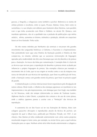 4| identidade e desenvolvimento
gravura, a litografia, a xilogravura como também o pochoir. Referencia os nomes de
artistas pintores e escultores, entre os quais, Picasso, Matisse, Grosz, bem como os
surrealistas, e a sua relação com editores para ilustrarem obras literárias, num paralelo
com o que tinha acontecido com Dürer e Holbein, no século XV. Destaca, com
manifesto optimismo, não só a qualidade mas a profusão de publicações cujo mérito
artístico, afirma, aumentou os leitores, estimulou a produção, abrindo um auspicioso
futuro ao livro ilustrado. Tinha razão.
Os três nomes referidos por McMurtrie são seminais e encarnam três grandes
movimentos das vanguardas históricas: o Cubismo, o Fauvismo e o Expressionismo.
Não pretendendo fazer aqui uma História da Ilustração paralela à História da Arte
cumpre-nos, no entanto, salientar que as sucessivas (re)invenções de linguagem
operadas pela modernidade não têm uma hierarquia que vem do desenho e da pintura
para a ilustração. As trocas são feitas por contaminação. E exemplo disto é o facto de
as técnicas que serviam para a reprodução de desenhos e pinturas terem acabado por
influenciar a própria linguagem da pintura. São exemplos clássicos por exemplo o
movimento Arts & Crafts, que na sua origem se revolta contra o uso da máquina mas
nunca ter deixado de usar técnicas de reprodução, quer fosse na publicação de livros,
onde a ilustração contou com grandes nomes da pintura, quer fosse no prosaico papel
de parede.
A industrialização e as feiras internacionais foram responsáveis pela divulgação de
outras culturas. Deste modo, a influência das estampas japonesas vai manifestar-se nos
impressionistas e nos pós-impressionistas, com destaque para Van Gogh, mas também
na Art Nouveau, onde são sempre referenciados os nomes de Toulouse Lautrec,
Alphonse Mucha e Jules Cheret, a propósito dos cartazes e do uso de cores planas,
onde a estética japonesa passou a acertar com a “limitação” das técnicas de
reprodução.
A autonomia da cor dos Fauve vai ter nas ilustrações de Matisse, feitas com
colagens (gouaches découpés) e reproduzidas através da técnica de pochoir, um
expoente do qual o álbum Jazz, publicado por Efstratios Tériade, em 1947, é um
clássico. Mas Matisse já tinha colaborado anteriormente com vários outros projectos
envolvendo imagem e texto como, por exemplo, na revista Verve, para a qual realizou
ilustrações para as capas. Nenhum artista sério tinha levado anteriormente a colagem a
 
