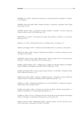 bibliografia | 433
DIONÍSIO, M. L. (2004). “Literatura e escolarização. A construção do leitor cosmopolita”. in Palavras,
nº 25, Primavera.
DIONÍSIO, Maria de Lourdes (2000). “Histórias da leitura”, in Malasartes, Novembro. Porto: Campo
da Letras, pp. 18 a 26.
ESCARPIT, Denise (1996). “La ilustración en libros infantiles y juveniles”, in Peonza. Revista de
Literatura Infantil y Juvenil 39: Dezembro, pp. 14-21.
FERNANDES, M. J. (2001). “Uma pintura do coração: Vieira da Silva e a Infância”, in Arte Ibérica,
Março, pp. 26 e 27.
FRANÇA, J. A. (1976). “Vinte Anos de Gravura”, in Colóquio Artes, nº 28, Junho, p. 73.
FRANÇA, José-Augusto (1959). “A reforma do ensino de Belas Artes”, in arquitectura, nº64, Jan/Fev.
FREITAS, M. Helena (1986). “Imagens e miragens de uma década”, in Grafismo e ilustração nos anos
20, Lisboa, F.C.G., Janeiro.
GODINHO, Maria de Jesus; FILIPE, Eduardo (2001). “Kveta Pacovská Livros ou Escrita feita para
Ilustração”, in Malasartes, Dezembro. Porto: Campo das Letras.
GOMES, Joaquim Ferreira (1977). «Achegas para a História da Educação Infantil em Portugal».
Revista Portuguesa de Pedagogia, Nova Série, Ano XI. Coimbra; pp. 3 a 120.
GOMES, José António (2001). “Os Livros para Crianças e Jovens e o 25 de Abril”, in Malasartes, Abril.
Porto: Campo das Letras, pp. 9 e 10.
GOMES, José António (2001). “Natureza e Engenho Humano – Introdução à Leitura da Obra de
Papiniano Carlos”, in Malasartes, Dezembro. Porto: Campo das Letras, pp. 7 a 12.
GOMES, J. A. (2001). “O Bando dos Gambozinos ou «A Casa do Silêncio»”, in Malasartes (número 5,
Abril de 2001). Porto: Campo das Letras.
GOMES, José António (2003). “O Conto em Forma(to) de Álbum: Primeiras aproximações”, in
Malasartes, Novembro, nº 12. Porto Campo das Letras, pp. 3 a 6.
GUERRA, P. (1999). “O Livro e a Ilustração. De que se fala quando se fala de ilustração em Portugal?:
O livro e a ilustração”, in Arte Ibérica, Fevereiro, ano 3, nº 21, pp. 46 a 50.
LEMOS, Carlos de. (1899). ”Bibliographia Infantil – Primeiras Leituras” Ave-Azul. Revista de Arte e
Crítica. Vizeu: série 1ª, fascículos 1 e 2, série 2, 25/2/1900.
 