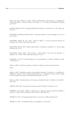 434 | bibliografia
LIMA, João Tiago Pedroso de (1998). “Maurice Merleau-Ponty, Paul Cézanne e o Problema da
Essência da Pintura”, in Revista Filosófica de Coimbra - n.° 13. Coimbra: Universidade de Coimbra,
pp. 149-161.
MACEDO, Diogo de (1939). “Exposição Maria Keil do Amaral”, in Ocidente, nº13, vol.V, Maio, pp.
416 a 417.
MACHADO, José Barbosa Machado (2002). “A literatura infantil e as novas tecnologias”, Ver op. cit
pp. 154-160.
MADUREIRA, Alberto de. (dir.) (1897). “Novos  Velhos”. In, Revista Quinzenal Ilustrada de
Literatura e Arte (nº6 de 5 de Fevereiro de 1897).
MAGALHÃES, Álvaro (1999). “Infância, Mito, Poesia”, in Malasartes, Novembro, nº 1. Porto Campo
das Letras, pp. 10 a 13.
MAGALHÃES, Álvaro (2003). “Para Crianças e Outros Poetas –Três Livros da Assirinha”, in
Malasartes, nº11, Junho. Porto: Campo das Letras, pp. 18 a 20.
MAGGIOLY, J. (1959). “A mulher portuguesa e as suas preferências”, in Modas e Bordados, nº2466,
13 de Maio, p15.
MAIA, G. (2002). “O Visível, o Legível e o Invisível”, in Malasartes. Porto: Campo das Letras.
Letras.
MAIA, G. (2003). “Entrelinhas: quando o texto também é ilustração”, in VIANA, F. L., MARTINS, M.,
COQUET, E. (coord.). Leitura, Literatura Infantil, ilustração – Investigação e Prática Docente. Braga:
Centro de Estudos da Criança, Universidade do Minho, pp. 145 a 155.
MAIA, G. (2004). “Manuela Bacelar: Um Sol para as Histórias Escritas”, in Boletim nº6 do CRILIJ –
Dez. 2004.
MARTINS, Abel (1948). “Pousada de S. Lourenço na Serra da Estrela”, in Panorama, nº 35.
MEDEIROS, Nuno (2008). “Editores e Estado Novo: o lugar do Grémio Nacional dos Editores e
Livreiros”. In Anál. Social, out. 2008, no.189, p.795-815. ISSN 0003-2573.
MENDES, M. (1939). “A exposição de Maria Keil”, in Seara Nova, nº608, 8 de Abril, p.61.
MENDES, M. (1944). “Considerações sobre as artes plásticas”, in Seara Nova.
 