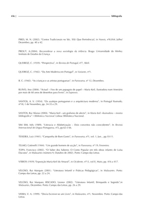 436 | bibliografia
PIRES, M. N. (2002). “Contos Tradicionais no Séc. XXI: Que Pertinência?, in Noesis, nº63/64, Julho/
Dezembro, pp. 40 a 42.
PROUT, A.(2004). Reconsiderar a nova sociologia da infância. Braga: Universidade do Minho;
Instituto de Estudos da Criança.
QUEIROZ, C. (1939). “Perspectiva”, in Revista de Portugal, nº7, Abril.
QUEIROZ, C. (1942). “Da Arte Moderna em Portugal”, in Variante, nº1.
R. C. (1942). “As crianças e as artistas portuguesas”, in Panorama, nº 12, Dezembro.
RUIVO, Ana (2004). “Actual – Fios de um papagaio de papel – Maria Keil, ilustradora num itinerário
por mais de 60 anos de desenhos para livros”, in Expresso.
SANTOS, A. V. (1954). “Os azulejos portugueses e a arquitectura moderna”, in Portugal Ilustrado,
nº18, 1 de Novembro, pp. 34-35 e 29.
SANTOS, Rui Afonso (2004). “Maria Keil - um grafismo de afecto”, in Maria Keil –ilustradora – mostra
bibliográfica” / Biblioteca Nacional. Lisboa: Biblioteca Nacional.
SIM SIM, Inês (1989). “Literacia e Alfabetização – Dois conceitos não coincidentes”. In Revista
Internacional de Língua Portuguesa, nº2, pp.62 e 66.
TEIXEIRA, Luiz (1941). “Campanha de Bom Gosto”, in Panorama, nº1, vol. 1, Jun, , pp.10-11.
TELMO, Cottinelli (1944). “Um grande homem de acção”, in Panorama, nº 19, Fevereiro.
TOPA, Francisco (2002). “O Saber dos Saberes: O Conto Popular em três obras infantis de Luísa
Dacosta”, in Malasartes (número 9, Outubro de 2002). Porto: Campo das Letras.
VÁRIOS (1939).“Exposição Maria Keil do Amaral”, in Ocidente, nº13, vol.V, Maio, pp. 416 a 417.
VELOSO, Rui Marques (2001). “Literatura Infantil e Práticas Pedagógicas”, in Malasartes. Porto:
Campo das Letras, pp. 22 a 24.
VELOSO, Rui Marques; RISCADO, Leonor (2002). “Literatura Infantil, Brinquedo e Segredo”,in
Malasartes, Dezembro. Porto: Campo das Letras, pp. 26 a 29.
VIEIRA, V. A. (1999). “Devia Escrever-se um Livro”, in Malasartes, nº1, Novembro. Porto: Campo das
Letras.
 