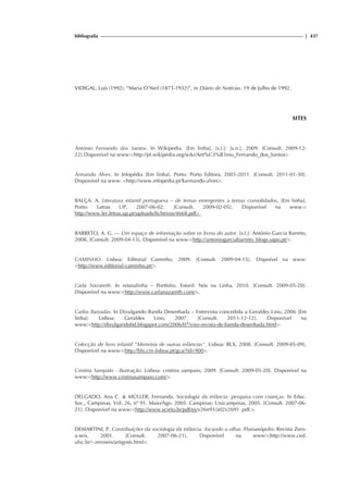 bibliografia | 437
VIDIGAL, Luís (1992). “Maria O’Neil (1873-1932)”, in Diário de Notícias. 19 de Julho de 1992.
SITES
António Fernando dos Santos. In Wikipedia. [Em linha]. [s.l.]: [s.n.], 2009. [Consult. 2009-12-
22].Disponível na www:http://pt.wikipedia.org/wiki/Ant%C3%B3nio_Fernando_dos_Santos
Armando Alves. In Infopédia [Em linha]. Porto: Porto Editora, 2003-2011. [Consult. 2011-01-30].
Disponível na www: http://www.infopedia.pt/$armando-alves.
BALÇA. A. Literatura infantil portuguesa – de temas emergentes a temas consolidados, [Em linha].
Porto: Letras UP, 2007-06-02. [Consult. 2009-02-05]. Disponível na www:
http://www.ler.letras.up.pt/uploads/ficheiros/4668.pdf .
BARRETO, A. G. — Um espaço de informação sobre os livros do autor. [s.l.]: António Garcia Barreto,
2008. [Consult. 2009-04-15]. Disponível na www:http://antoniogarciabarreto. blogs.sapo.pt/.
CAMINHO. Lisboa: Editorial Caminho, 2009. [Consult. 2009-04-15]. Dispoível na www:
http://www.editorial-caminho.pt/.
Carla Nazareth. In nósnalinha – Portfolio. Estoril: Nós na Linha, 2010. [Consult. 2009-05-20].
Disponível na www:http://www.carlanazareth.com/.
Carlos Barradas. In Divulgando Banda Desenhada – Entrevista concedida a Geraldes Lino, 2006 [Em
linha]. Lisboa: Geraldes Lino, 2007. [Consult. 2011-12-12]. Disponível na
www:http://divulgandobd.blogspot.com/2006/07/viso-revista-de-banda-desenhada.html.
Colecção de livro infantil Memória de outras infâncias. Lisboa: BLX, 2008. [Consult. 2009-05-09].
Disponível na www:http://blx.cm-lisboa.pt/gca/?id=900.
Cristina Sampaio - Ilustração. Lisboa: cristina sampaio, 2009. [Consult. 2009-05-20]. Disponível na
www:http://www.cristinasampaio.com/.
DELGADO, Ana C.  MÜLLER, Fernanda. Sociologia da infância: pesquisa com crianças. In Educ.
Soc., Campinas, Vol. 26, nº 91, Maio/Ago. 2005. Campinas: Unicampinas, 2005. [Consult. 2007-06-
21]. Disponível na www:http://www.scielo.br/pdf/es/v26n91/a02v2691 .pdf..
DEMARTINI, P. Contribuições da sociologia da infância: focando o olhar. Florianópolis: Revista Zero-
a-seis, 2001. [Consult. 2007-06-21]. Disponível na www:http://www.ced.
ufsc.br/~zeroseis/artigos6.html.
 