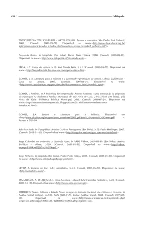 438 | bibliografia
ENCICLOPÉDIA ITAU CULTURAL - ARTES VISUAIS. Termos e conceitos. São Paulo: Itaú Cultural,
2009. [Consult. 2009-09-22]. Disponível na www:http://www.itaucultural.org.br/
aplicexternas/enciclopedia_ic/index.cfm?fuseaction=termos_textocd_verbete=4625
Fernando Bento. In Infopédia [Em linha]. Porto: Porto Editora, 2010. [Consult. 2010-09-17].
Disponível na www:http://www.infopedia.pt/$fernando-bento.
FÉRIA, J. T. Livros de Artista. [s.l.]: José Tomás Féria, [s.d.]. [Consult. 2010-03-27]. Disponível na
www:http://livrosdeartista.ibn-mucana.com/apresentacao.htm.
GOMES, J. A. Literatura para a infância e a juventude e promoção da leitura. Lisboa: Gulbenkian -
Casa da Leitura, 2007. [Consult. 2009-01-04]. Disponível na www:
http://www.casadaleitura.org/portalbeta/bo/documentos/ot_litinf_promleit_a.pdf.
GOMES, J. António. In A Inocência Recompensada: António Modesto - uma introdução (a propósito
da exposição na Biblioteca Pública Municipal de Vila Nova de Gaia, 23/05/2010 [Em linha]. Vila
Nova de Gaia: Biblioteca Pública Municipal, 2010. [Consult. 2010-07-24]. Disponível na
www:http://ainocenciarecompensada.blogspot.com/2010/05/antonio-modesto-uma-
introducao.html.
GOMES, J.A. Leitura e Literatura para a Infância. Disponível em
http//www.alcultur.org/imagens/anos_anteriores/2005_pdf/Jose%20Antonio%20Gomes.pdf .
Acesso a 2/03/09
João Machado. In Tipográfico: Artistas Gráficos Portugueses. [Em linha]. [s.l.]: Paulo Heitlinger, 2007.
[Consult. 2011-01-30]. Disponível na www:http://tipografos.net/portugal/ joao-machado.html.
Jorge Colombo em entrevista a Laurinda Alves. In SAPO Vídeos, 2009-01-19. [Em linha]. Aveiro:
SAPO.pt - videos, 2009. [Consult. 2011-01-30]. Disponível na www:http://videos.
sapo.pt/B5MRMdQIKTnU6qW4qn33.
Jorge Pinheiro. In Infopédia [Em linha]. Porto: Porto Editora, 2011. [Consult. 2011-01-30]. Disponível
na www: http://www.infopedia.pt/$jorge-pinheiro.
LETRIA A. Livraria on line. [s.l.]: andreletria, [s.d.]. [Consult. 2009-05-20]. Disponível na www:
http://andreletria.com/.
MAGALHÃES, A. M; ALÇADA, I. Uma Aventura. Lisboa: Clube Caminho Fantástico, [s.d.]. [Consult.
2009-04-15]. Disponível na www:http://www.uma-aventura.pt/.
MEDEIROS, Nuno. Editores e Estado Novo: o lugar do Grémio Nacional dos Editores e Livreiros. In
Análise Social [online]. no.189. ISSN 0003-2573. Lisboa: Análise Social, 2008. [Consult. 2009-02-
08]. Disponível na www:http://www.scielo.oces.mctes.pt/scielo.php?
script=sci_arttextpid=S000325732008000400006lng=ptnrm=iso.
 