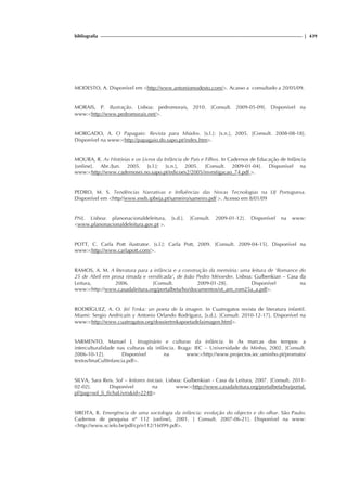 bibliografia | 439
MODESTO, A. Disponível em http://www.antoniomodesto.com/. Acasso a consultado a 20/05/09.
MORAIS, P. Ilustração. Lisboa: pedromorais, 2010. [Consult. 2009-05-09]. Disponível na
www:http://www.pedromorais.net/.
MORGADO, A. O Papagaio: Revista para Miúdos. [s.l.]: [s.n.], 2005. [Consult. 2008-08-18].
Disponível na www:http://papagaio.do.sapo.pt/index.htm.
MOURA, R. As Histórias e os Livros da Infância de Pais e Filhos. In Cadernos de Educação de Infância
[online]. Abr./Jun. 2005. [s.l.]: [s.n.], 2005. [Consult. 2009-01-04]. Disponível na
www:http://www.cadernosei.no.sapo.pt/edicoes2/2005/investigacao_74.pdf .
PEDRO, M. S. Tendências Narrativas e Influências das Novas Tecnologias na LIJ Portuguesa.
Disponível em http//www.eseb.ipbeja.pt/sameiro/sameiro.pdf . Acesso em 8/01/09
PNL. Lisboa: planonacionaldeleitura, [s.d.]. [Consult. 2009-01-12]. Disponível na www:
www.planonacionaldeleitura.gov.pt .
POTT, C. Carla Pott ilustrator. [s.l.]: Carla Pott, 2009. [Consult. 2009-04-15]. Disponível na
www:http://www.carlapott.com/.
RAMOS, A. M. A literatura para a infância e a construção da memória: uma leitura de ‘Romance do
25 de Abril em prosa rimada e versificada’, de João Pedro Mésseder. Lisboa: Gulbenkian – Casa da
Leitura, 2006. [Consult. 2009-01-28]. Disponível na
www:http://www.casadaleitura.org/portalbeta/bo/documentos/ot_am_rom25a_a.pdf.
RODRÍGUEZ, A. O. Jirí Trnka: un poeta de la imagen. In Cuatrogatos revista de literatura infantil.
Miami: Sergio Andricaín y Antonio Orlando Rodríguez, [s.d.]. [Consult. 2010-12-17]. Disponível na
www:http://www.cuatrogatos.org/dossiertrnkapoetadelaimagen.html.
SARMENTO, Manuel J. Imaginário e culturas da infância. In As marcas dos tempos: a
interculturalidade nas culturas da infância. Braga: IEC – Universidade do Minho, 2002. [Consult.
2006-10-12]. Disponível na www:http://www.projectos.iec.uminho.pt/promato/
textos/ImaCultInfancia.pdf.
SILVA, Sara Reis. Sol – leitores iniciais. Lisboa: Gulbenkian - Casa da Leitura, 2007. [Consult. 2011-
02-02]. Disponível na www:http://www.casadaleitura.org/portalbeta/bo/portal.
pl?pag=sol_li_fichaLivroid=2248
SIROTA, R. Emergência de uma sociologia da infância: evolução do objecto e do olhar. São Paulo:
Cadernos de pesquisa nº 112 [online], 2001. [ Consult. 2007-06-21]. Disponível na www:
http://www.scielo.br/pdf/cp/n112/16099.pdf.
 
