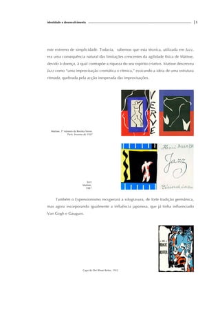 identidade e desenvolvimento |5
este extremo de simplicidade. Todavia, sabemos que esta técnica, utilizada em Jazz,
era uma consequência natural das limitações crescentes da agilidade física de Matisse,
devido à doença, à qual contrapõe a riqueza do seu espírito criativo. Matisse descreveu
Jazz como “uma improvisação cromática e rítmica,” evocando a ideia de uma estrutura
ritmada, quebrada pela acção inesperada das improvisações.
Matisse. 1º número da Revista Verve.
Paris. Inverno de 1937
Jazz
Matisse,
1947
Também o Expressionismo recuperará a xilogravura, de forte tradição germânica,
mas agora incorporando igualmente a influência japonesa, que já tinha influenciado
Van Gogh e Gauguin.
Capa de Der Blaue Reiter, 1912
 