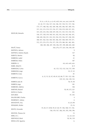 390 | bibliografia
BACELAR, Manuela
iii, iv, v, viii, ix, x, xi, xiii, xxiii, xxiv, xxv, xxvi, xxvii 40,
41, 42, 117, 126, 127, 142, 146, 147, 150, 151, 157, 158,
175, 177, 180, 182, 183, 184, 186, 305, 306, 307, 309, 310,
311, 312, 313, 314, 315, 316, 317, 318, 319, 320, 321, 322,
323, 324, 325, 326, 328, 329, 330, 331, 332, 333, 334, 335,
336, 337, 338, 339, 340, 341, 342, 343, 344, 345, 346, 347,
348, 349, 350, 351, 352, 353, 354, 355, 356, 357, 358, 359,
360, 361, 362, 363, 364, 365, 366, 367, 368, 369, 370, 371,
372, 373, 374, 375, 376, 377, 378, 379, 380, 381, 382, 383,
384, 385, 386, 387, 394, 396, 397, 399, 400, 401, 402
BALTÉ, Teresa 262, 276, 277, 323, 336, 344, 381
BAPTISTA, Adriana 9
BAPTISTA, António Alçada 157
BARATA, Martins 66
BARBOSA, Isabel 41
BARBOSA, Pedro 187
BARDIN, A. xix, xxii, xxiii, xxiv
BARR, Alfred H. 8, 9
BARRADAS, Carlos 42, 125, 132, 133, 134, 157, 394
BARRADAS, Jorge 35, 37, 52
BARRETO, Costa 81
BARRETO, Garcia
6, 12, 13, 32, 47, 49, 61, 65, 68, 77, 101, 122, 128,
129, 141, 142, 149, 152
BARROS, João de 18, 19, 48
BARROS, Jorge 181
BARROSO, Adelino 184
BARTHES, Roland 10, 49, 315, 321
BATEUX, Charles 241
BATUREIA 97, 393
BAUDELAIRE, Charles 4
BEARDSLEY, Aubrey 6
BENAVENTE, Ana 4, 6, 8, 90
BENJAMIN, Walter 25, 16
BENTO, Fernando
19, 20, 37, 5258, 59, 67, 82, 97, 106, 108, 117, 142,
158, 159, 167, 186, 243, 393, 394, 396
BENTON, Thomas Art 15
BERG, B. L. xv, xvi, xvii
BERTHOLO, René 92, 94, 139
BESSA-LUÍS, Agustina ix
 