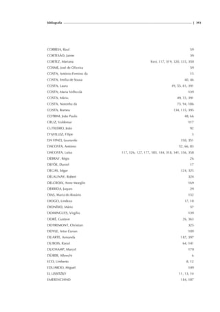 bibliografia | 393
CORREIA, Raul 59
CORTESÃO, Jaime 39
CORTEZ, Mariana Xxvi, 317, 319, 320, 335, 350
COSME, José de Oliveira 59
COSTA, António Firmino da 15
COSTA, Emília de Sousa 40, 46
COSTA, Laura 49, 55, 81, 391
COSTA, Maria Velho da 139
COSTA, Mário 49, 55, 391
COSTA, Noronha da 75, 94, 186
COSTA, Romeu 134, 135, 395
COTRIM, João Paulo 48, 66
CRUZ, Valdemar 117
CUTILEIRO, João 92
D'AVILLEZ, Filipe 3
DA VINCI, Leonardo 350, 351
DACOSTA, António 52, 66, 83
DACOSTA, Luísa 117, 126, 127, 177, 183, 184, 318, 341, 356, 358
DEBRAY, Régis 26
DEFÖE, Daniel 17
DEGAS, Edgar 324, 325
DELAUNAY, Robert 324
DELCROIX, Anne Moeglin 169
DERRIDA, Jaques 29
DIAS, Maria do Rosário 152
DIOGO, Lindeza 17, 18
DIONÍSIO, Mário 57
DOMINGUES, Virgílio 139
DORÉ, Gustave 26, 363
DOTREMONT, Christian 325
DOYLE, Artur Conan 109
DUARTE, Armanda 187, 397
DUBOIS, Raoul 64, 141
DUCHAMP, Marcel 170
DÜRER, Albrecht 6
ECO, Umberto 8, 12
EDUARDO, Miguel 149
EL LISSITZKY 11, 13, 14
EMERENCIANO 184, 187
 