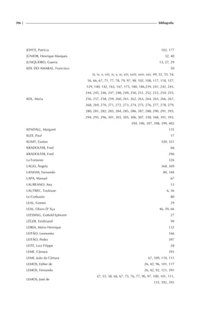 396 | bibliografia
JOYCE, Patrícia 102, 177
JÚNIOR, Henrique Marques 32, 40
JUNQUEIRO, Guerra 13, 27, 29
KEIL DO AMARAL, Francisco 50
KEIL, Maria
iii, iv, v, viii, ix, x, xi, xiii, xxiii, xxiv, xxv, 49, 52, 53, 54,
56, 66, 67, 71, 77, 78, 79, 97, 98, 102, 108, 117, 118, 127,
129, 140, 142, 165, 167, 175, 180, 186,239, 241, 242, 243,
244, 245, 246, 247, 248, 249, 250, 251, 252, 253, 254, 255,
256, 257, 258, 259, 260, 261, 262, 263, 264, 265, 266, 267,
268, 269, 270, 271, 272, 273, 274, 275, 276, 277, 278, 279,
280, 281, 282, 283, 284, 285, 286, 287, 288, 290, 291, 293,
294, 295, 296, 301, 303, 305, 306, 307, 338, 368, 391, 393,
394, 396, 397, 398, 399, 402
KENDALL, Margaret 135
KLEE, Paul 17
KLIMT, Gustav 320, 321
KRADOLFER, Fred 66
KRADOLFER, Fred 296
La Fontaine 326
LAGO, Ângela 368, 369
LANHAS, Fernando 84, 184
LAPA, Manuel 67
LAUREANO, Ana 13
LAUTREC, Toulouse 6, 36
Le Corbusier 80
LEAL, Gomes 29
LEAL, Olavo D’ Eça 46, 59, 66
LEESSING, Gottold Ephraim 27
LÉGER, Ferdinand 99
LEIRIA, Mário Henrique 132
LEITÃO, Leonoreta 166
LEITÃO, Pedro 397
LEITE, Luiz Filippe 28
LEME, Câmara 393
LEME, João da Câmara 67, 109, 110, 111
LEMOS, Esther de 26, 42, 96, 101, 117
LEMOS, Fernando 26, 42, 92, 121, 391
LEMOS, José de
47, 55, 58, 66, 67, 75, 76, 77, 96, 97, 100, 101, 111,
135, 392, 393
 