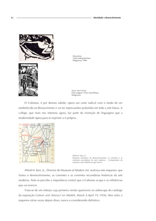 6| identidade e desenvolvimento
Dançarinas
Ernst Ludwig Kirchner
Xilogravura, 1909
Nave, Nave Fenua
Paul Gauguin, (Terra maravilhosa).
Xilogravura
O Cubismo, é por demais sabido, opera um corte radical com o modo de ver
estabelecido no Renascimento e vai ter repercussões profundas em toda a arte futura. A
collage, que mais nos interessa agora, faz parte da invenção de linguagens que a
modernidade opera para se exprimir a si própria.
Alfred H. Barr, Jr.
Esquema ilustrativo do desenvolvimento, as correntes e as
correntes secundárias da arte moderna – Compreensão do
cubismo e das influências que exerce.
Alfred H. Barr, Jr., Director do Museum of Modern Art, realizou este esquema, que
ilustra o desenvolvimento, as correntes e as correntes secundárias históricas da arte
moderna. Nele se percebe a importância central que o Cubismo ocupa e as influências
que vai exercer.
Trata-se de um esboço cuja primeira versão apareceria na sobrecapa do catálogo
da exposição Cubism and Abstract Art (MoMA, March 2-April 19, 1936). Barr refez o
esquema várias vezes depois disso, nunca o considerando definitivo.
 