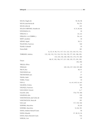 bibliografia | 403
SOUSA, Ângelo de 95, 96, 98
SOUSA, João Rocha de 94, 253
SOUSA, Júlio de 243
SOUZA-CARDOSO, Amadeo de 9, 51, 85, 86
STEVENSON, R L 18
STRAUSS, A. xiv, xxi
STRAUSS, A.  CORBIN, J. Xiv, xxi
SWIFT, Jonathan 18
SZENES, Arpad 50, 51
TELLECHEA, Francisco 160
TELMO, Cottinelli 39
Teresa Balté 381
TORRADO, António
Ix, 35, 41, 96, 111, 117, 121, 122, 123, 124, 131, 133,
135, 142, 152, 153, 154, 155, 156, 159, 177, 181, 186, 305,
314, 334, 336, 340, 348, 351, 374, 375, 384
Tòssan
80, 97, 105, 106, 117, 121, 128, 129, 175, 391, 392,
393, 394
TRIGGS, Olívia 22
TRNKA,Jïri 320, 326, 327, 328, 329, 400
TRUTA, Rui 40, 41
TSCICHOLD, Jan 37
TSICHICHOLD, Jan 37
TWAIN, Mark 109
TZARA, Tristan 10
VALA, J. xv, xvi, xviii, xx, xxii
VALADAS, Cristina 183
VALENÇA, Francisco 40
VAN GOGH, Vincent 6, 7
Vanzeler, Júlio 178, 179, 180
VANZELER, Júlio 330
VASCONCELOS, José Carlos de 130
VASCONCELOS, Maria de 391
VAZ, José 117, 159, 184
VESPEIRA, Marcelino 83, 84
VESPEIRA, Marcelino 53, 84, 391
VIANA, António Manuel Couto 58
VIANA, Eduardo 37, 38, 52, 56
VIANA, Maria Manuela Couto 136
VIDIGAL, Luís 32
 