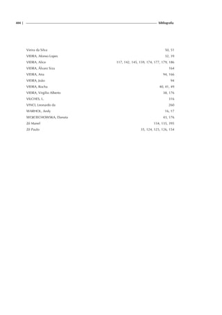 404 | bibliografia
Vieira da Silva 50, 51
VIEIRA, Afonso Lopes 32, 39
VIEIRA, Alice 117, 142, 145, 159, 174, 177, 179, 186
VIEIRA, Álvaro Siza 164
VIEIRA, Ana 94, 166
VIEIRA, João 94
VIEIRA, Rocha 40, 41, 49
VIEIRA, Virgílio Alberto 38, 176
VILCHES, L. 316
VINCI, Leonardo da 260
WARHOL, Andy 16, 17
WOJCIECHOWSKA, Danuta 43, 176
Zé Manel 134, 135, 395
Zé Paulo 35, 124, 125, 126, 154
 