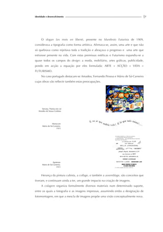 identidade e desenvolvimento |7
O slogan Les mots en liberté, presente no Manifesto Futurista de 1909,
considerava a tipografia como forma artística. Afirmava-se, assim, uma arte e que não
só quebrava como rejeitava toda a tradição e abraçava o progresso e uma arte que
estivesse presente na vida. Com estas premissas estéticas o Futurismo expandiu-se a
quase todos os campos do design: a moda, mobiliário, artes gráficas, publicidade,
pondo em acção a equação por eles formulada: ARTE + ACÇÃO + VIDA =
FUTURISMO.
No caso português destacam-se Amadeo, Fernando Pessoa e Mário de Sá-Carneiro
cujas obras vão reflectir também estas preocupações.
Serrana. Poema em cor
Amadeo de Sousa-Cardoso.
Manucure
Mário de Sá-Carneiro.
1915
Apoteose
Mário de Sá-Carneiro.
1915
Herança da pintura cubista, a collage, e também a assemblage, são conceitos que
tiveram, e continuam ainda a ter, um grande impacto na criação de imagens.
A colagem organiza formalmente diversos materiais num determinado suporte,
entre os quais a fotografia e as imagens impressas, assumindo então a designação de
fotomontagem, em que a mescla de imagens propõe uma visão conceptualmente nova.
 