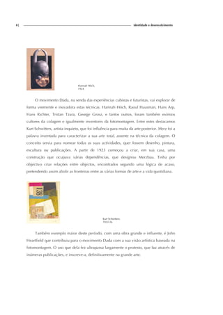 8| identidade e desenvolvimento
Hannah Höch,
1924
O movimento Dada, na senda das experiências cubistas e futuristas, vai explorar de
forma veemente e inovadora estas técnicas. Hannah Höch, Raoul Hausman, Hans Arp,
Hans Richter, Tristan Tzara, George Grosz, e tantos outros, foram também exímios
cultores da colagem e igualmente inventores da fotomontagem. Entre estes destacamos
Kurt Schwitters, artista inquieto, que foi influência para muita da arte posterior. Merz foi a
palavra inventada para caracterizar a sua arte total, assente na técnica da colagem. O
conceito servia para nomear todas as suas actividades, quer fossem desenho, pintura,
escultura ou publicações. A partir de 1923 começou a criar, em sua casa, uma
construção que ocupava várias dependências, que designou Merzbau. Tinha por
objectivo criar relações entre objectos, encontrados segundo uma lógica de acaso,
pretendendo assim abolir as fronteiras entre as várias formas de arte e a vida quotidiana.
Kurt Schwitters.
1922-26
Também exemplo maior deste período, com uma obra grande e influente, é John
Heartfield que contribuiu para o movimento Dada com a sua visão artística baseada na
fotomontagem. O uso que dela fez ultrapassa largamente o protesto, que faz através de
inúmeras publicações, e inscreve-a, definitivamente na grande arte.
 