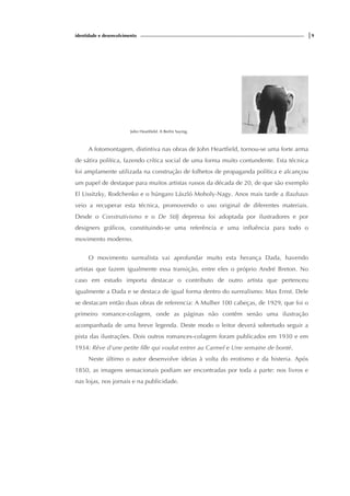 identidade e desenvolvimento |9
John Heartfield. A Berlin Saying.
A fotomontagem, distintiva nas obras de John Heartfield, tornou-se uma forte arma
de sátira política, fazendo crítica social de uma forma muito contundente. Esta técnica
foi amplamente utilizada na construção de folhetos de propaganda política e alcançou
um papel de destaque para muitos artistas russos da década de 20, de que são exemplo
El Lissitzky, Rodchenko e o húngaro László Moholy-Nagy. Anos mais tarde a Bauhaus
veio a recuperar esta técnica, promovendo o uso original de diferentes materiais.
Desde o Construtivismo e o De Stilj depressa foi adoptada por ilustradores e por
designers gráficos, constituindo-se uma referência e uma influência para todo o
movimento moderno.
O movimento surrealista vai aprofundar muito esta herança Dada, havendo
artistas que fazem igualmente essa transição, entre eles o próprio André Breton. No
caso em estudo importa destacar o contributo de outro artista que pertenceu
igualmente a Dada e se destaca de igual forma dentro do surrealismo: Max Ernst. Dele
se destacam então duas obras de referencia: A Mulher 100 cabeças, de 1929, que foi o
primeiro romance-colagem, onde as páginas não contêm senão uma ilustração
acompanhada de uma breve legenda. Deste modo o leitor deverá sobretudo seguir a
pista das ilustrações. Dois outros romances-colagem foram publicados em 1930 e em
1934: Rêve d'une petite fille qui voulut entrer au Carmel e Une semaine de bonté.
Neste último o autor desenvolve ideias à volta do erotismo e da histeria. Após
1850, as imagens sensacionais podiam ser encontradas por toda a parte: nos livros e
nas lojas, nos jornais e na publicidade.
 