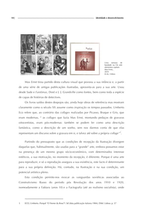 10| identidade e desenvolvimento
Uma semana de
bondade ou Os sete
elementos capitais
Max Ernst,.
2010
& etc, Lisboa.
Max Ernst tirou partido desta cultura visual que povoou a sua infância e, a partir
de uma série de antigas publicações ilustradas, aproveita-as para a sua arte. Usou
desde Sade e Fantômas, Doré e J. J. Grandville como fontes, bem como toda a espécie
de capas de histórias de detectives.
Os livros saídos destes despojos são, ainda hoje obras de referência mas mostram
claramente como o século XX assume como inspiração os tempos passados. Umberto
Eco refere que, ao contrário das collages realizadas por Picasso, Braque e Gris, que
eram modernas, “ as collages que fazia Max Ernst, montando pedaços de gravuras
oitocentistas, eram pós-modernas: também se podem ler como uma descrição
fantástica, como a descrição de um sonho, sem nos darmos conta de que elas
representam um discurso sobre a gravura em si, e talvez até sobre a própria collage”3
.
Partindo do pressuposto que as condições de recepção da Ilustração divergem
daquelas que, habitualmente, são usadas para a “grande” arte, embora possamos estar
na presença de um mesmo grupo sócio-económico, com determinados interesse
estéticos, a sua motivação, no momento da recepção, é diferente. Porque é uma arte
para reproduzir, e só a reprodução assegura a sua existência, este facto é determinante
para a sua própria definição. Há, contudo, na Ilustração e na sua condição, um
potencial artístico pleno.
Esta condição permite-nos evocar as vanguardas soviéticas associadas ao
Construtivismo Russo do período pós Revolução dos anos 1910 e 1920,
nomeadamente a Faktura (anos 10) e a Factografia (até ao realismo socialista), onde
3 ECO, Umberto. Porquê “O Nome da Rosa”?. Sd (data publicação italiana 1984), Difel. Lisboa. p. 57
 