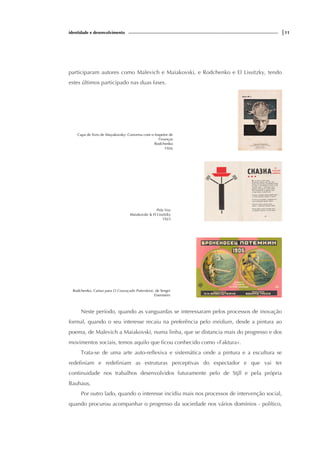 identidade e desenvolvimento |11
participaram autores como Malevich e Maiakovski, e Rodchenko e El Lissitzky, tendo
estes últimos participado nas duas fases.
Capa de livro de Mayakovsky: Conversa com o Inspetor de
Finanças
Rodchenko
1926
Pela Voz
Maiakovski & El Lissitzky
1923
Rodchenko. Cartaz para O Couraçado Potemkine, de Sergei
Eisenstein
Neste período, quando as vanguardas se interessaram pelos processos de inovação
formal, quando o seu interesse recaiu na preferência pelo médium, desde a pintura ao
poema, de Malevich a Maiakovski, numa linha, que se distancia mais do progresso e dos
movimentos sociais, temos aquilo que ficou conhecido como «Faktura».
Trata-se de uma arte auto-reflexiva e sistemática onde a pintura e a escultura se
redefiniam e redefiniam as estruturas perceptivas do espectador e que vai ter
continuidade nos trabalhos desenvolvidos futuramente pelo de Stjll e pela própria
Bauhaus,
Por outro lado, quando o interesse incidiu mais nos processos de intervenção social,
quando procurou acompanhar o progresso da sociedade nos vários domínios - político,
 