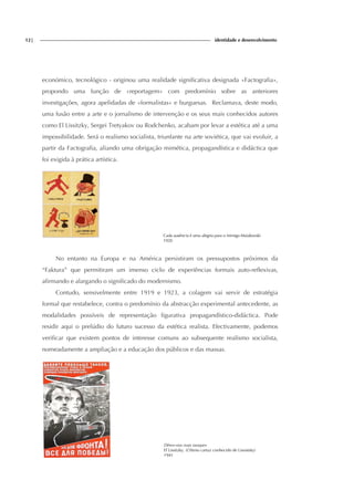 12| identidade e desenvolvimento
económico, tecnológico - originou uma realidade significativa designada «Factografia»,
propondo uma função de «reportagem» com predomínio sobre as anteriores
investigações, agora apelidadas de «formalistas» e burguesas. Reclamava, deste modo,
uma fusão entre a arte e o jornalismo de intervenção e os seus mais conhecidos autores
como El Lissitzky, Sergei Tretyakov ou Rodchenko, acabam por levar a estética até a uma
impossibilidade. Será o realismo socialista, triunfante na arte soviética, que vai evoluir, a
partir da Factografia, aliando uma obrigação mimética, propagandística e didáctica que
foi exigida à prática artística.
Cada ausência é uma alegria para o inimigo Maiakovski
1920
No entanto na Europa e na América persistiram os pressupostos próximos da
“Faktura” que permitiram um imenso ciclo de experiências formais auto-reflexivas,
afirmando e alargando o significado do modernismo.
Contudo, sensivelmente entre 1919 e 1923, a colagem vai servir de estratégia
formal que restabelece, contra o predomínio da abstracção experimental antecedente, as
modalidades possíveis de representação figurativa propagandístico-didáctica. Pode
residir aqui o prelúdio do futuro sucesso da estética realista. Efectivamente, podemos
verificar que existem pontos de interesse comuns ao subsequente realismo socialista,
nomeadamente a ampliação e a educação dos públicos e das massas.
Dêem-nos mais tanques
El Lissitzky. (Último cartaz conhecido de Lissistsky)
1941
 