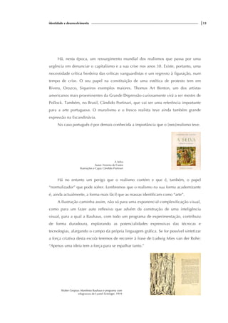 identidade e desenvolvimento |13
Há, nesta época, um ressurgimento mundial dos realismos que passa por uma
urgência em denunciar o capitalismo e a sua crise nos anos 30. Existe, portanto, uma
necessidade crítica herdeira das críticas vanguardistas e um regresso à figuração, num
tempo de crise. O seu papel na constituição de uma estética de protesto tem em
Rivera, Orozco, Siqueiros exemplos maiores. Thomas Art Benton, um dos artistas
americanos mais proeminentes da Grande Depressão curiosamente virá a ser mestre de
Pollock. Também, no Brasil, Cândido Portinari, que vai ser uma referência importante
para a arte portuguesa. O muralismo e o fresco realista teve ainda também grande
expressão na Escandinávia.
No caso português é por demais conhecida a importância que o [neo]realismo teve.
A Selva
Autor: Ferreira de Castro
Ilustrações e Capa: Cândido Portinari
Há no entanto um perigo que o realismo contém e que é, também, o papel
“normalizador” que pode sofrer. Lembremos que o realismo na sua forma academizante
é, ainda actualmente, a forma mais fácil que as massas identificam como “arte”.
A Ilustração caminha assim, não só para uma exponencial complexificação visual,
como para um fazer auto reflexivo que advém da construção de uma inteligência
visual, para a qual a Bauhaus, com todo um programa de experimentação, contribuiu
de forma duradoura, explorando as potencialidades expressivas das técnicas e
tecnologias, alargando o campo da própria linguagem gráfica. Se for possível sintetizar
a força criativa desta escola teremos de recorrer à frase de Ludwig Mies van der Rohe:
“Apenas uma ideia tem a força para se espalhar tanto.”
Walter Gropius: Manifesto Bauhaus e programa com
xilogravura de Lyonel Feininger, 1919
 