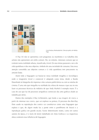 14| identidade e desenvolvimento
Livros Bauhaus (Bauhausbücher). Direcção gráfica de Moholy-
Nagy
A Pop Art não se apresentou com programas ou manifestos e os trabalhos dos
artistas não apresentam um estilo comum. Há, no entanto, interesses comuns que se
centram numa realidade urbana, massificada, trivial. Os seus temas passaram a ser o da
vida quotidiana e dos seus objectos, símbolo de uma sociedade de consumo. Esta nova
atenção concedida aos objectos comuns e à vida quotidiana tem precursores na
antiarte Dada.
Assim toda a linguagem vai basear-se nessa realidade imagética e tecnológica
onde o imaginário trivial e comercial é adoptado como tema, desde a Banda
Desenhada às fotografias de imprensa e dos cartazes publicitários ou com as estrelas de
cinema. É uma arte que mergulha na realidade da cultura de massas e que usa no seu
fazer os processos técnicos da indústria de que Andy Warhol é exemplo maior. É o
caso do uso que faz de processos serigráficos comerciais das artes gráficas aliado ao
trabalho por séries.
Outros dos exemplos é Roy Lichtenstein, que funda a sua imagem de marca a
partir do interesse nos comics, que vai explorar na pintura. O processo dos Ben-Day
Dots usado na reprodução dos comics vai constituir-se como uma linguagem que
explora e que, de algum modo faz a ponte entre o pontilhismo de Seurat e a
reprodução gráfica em grande escala. Factor determinante nestes, como em outros
autores da época, é o facto de terem trabalhado em Artes Gráficas e as respectivas
obras conterem essa influência de linguagem.
 