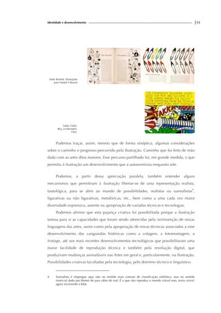 identidade e desenvolvimento |15
Andy Warhol. Ilustrações
para Harper’s Bazaar
Takka Takka
Roy_Lichtenstein
1962
Pudemos traçar, assim, mesmo que de forma sinóptica, algumas considerações
sobre o caminho e progresso percorrido pela Ilustração. Caminho que foi feito de mão
dada com as artes ditas maiores. Esse percurso partilhado foi, em grande medida, o que
permitiu à ilustração um desenvolvimento que a autonomizou enquanto arte.
Podemos, a partir dessa apreciação paralela, também entender alguns
mecanismos que permitiram à ilustração libertar-se de uma representação realista,
tautológica, para se abrir ao mundo de possibilidades, realistas ou surrealistas4
,
figurativas ou não figurativas, metafóricas, etc., bem como a uma cada vez maior
diversidade expressiva, assente na apropriação de variadas técnicas e tecnologias.
Podemos afirmar que esta pujança criativa foi possibilitada porque a ilustração
tomou para si as capacidades que foram sendo oferecidas pela (re)invenção de novas
linguagens das artes, assim como pela apropriação de novas técnicas associadas a esse
desenvolvimento das vanguardas históricas como a colagem, a fotomontagem, a
frottage, até aos mais recentes desenvolvimentos tecnológicos que possibilitaram uma
maior facilidade de reprodução técnica e também pela revolução digital, que
produziram mudanças assinaláveis nas Artes em geral e, particularmente, na Ilustração.
Possibilidades criativas facultadas pela tecnologia, pelo domínio técnico e linguístico.
4 Surrealista é empregue aqui não no sentido mais comum de classificação estilística, mas no sentido
matricial dado por Breton de para além do real. É o que não reproduz o mundo visível mas, torna visível,
agora recorrendo a Klee.
 