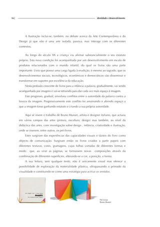 16| identidade e desenvolvimento
A Ilustração inclui-se, também, no debate acerca da Arte Contemporânea e do
Design já que não é uma arte isolada, passiva, mas interage com os diferentes
contextos.
Ao longo do século XX a criança viu afirmar substancialmente o seu estatuto
próprio. Esta nova condição foi acompanhada por um desenvolvimento em escala de
produtos relacionados com o mundo infantil, do qual os livros são uma parte
importante. Livro que possui uma carga ligada à erudição, e mesmo ao sagrado, que os
desenvolvimentos sociais, tecnológicos, económicos e democráticos vão disseminar e
transformar em suportes por excelência da educação.
Nesta profusão crescente de livros para a infância a palavra, gradualmente, vai sendo
acompanhada por imagens e vai-se retraindo para dar cada vez mais espaço à imagem.
Este progresso, gradual, envolveu conflitos entre a autoridade da palavra contra a
leveza da imagem. Progressivamente este conflito foi amainando e abrindo espaço a
que a imagem fosse ganhando estatuto e criando a sua própria autoridade.
Aqui se insere o trabalho de Bruno Munari, artista e designer italiano, que actuou
em vários campos das artes (pintura, escultura, design) mas também, ao nível da
didáctica das artes, com investigação sobre design , infância, criatividade e ilustração,
onde se inserem, entre outros, os pré-livros.
Estes surgiram das experiências das capacidades visuais e tácteis do livro como
objecto de comunicação. Surgiram então os livros criados a partir papeis com
diferentes texturas, cores, gramagens, cujas folhas cortadas de diferentes formas e
modo que, ao virar as páginas, se formassem novas composições através da
combinação de diferentes superfícies, alterando-se a cor, a posição, a forma.
A sua leitura, sem qualquer texto, não é unicamente visual mas oferece a
possibilidade de exploração da materialidade plástica, ultrapassando o primado da
visualidade e constituindo-se como uma estratégia para activar os sentidos.
Pré-Livros
Bruno Munari
 