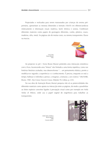 identidade e desenvolvimento |17
Projectados e realizados para serem manuseados por crianças do ensino pré-
primário, apresentam as mesmas dimensões e formato (10x10 cm) diferenciando-se
relativamente à informação visual, matérica, táctil, térmica e sonora. Combinam
diferentes materiais como papeis de gramagens diferentes, cartão, plástico, couro,
madeiras, ráfia, metal. As páginas são de muitas cores, ou mesmo transparentes. Duras
ou macias.
Livro Leito
Bruno Munari
1993
Ao projectar os pré – livros Bruno Munari pretendia uma interacção sinestésica
com o livro, favorecendo uma “leitura” não limitada a uma forma repetitiva, como nas
histórias literárias acabadas, mas desenvolvesse “… um pensamento elástico, pronto a
modificar-se segundo a experiência e o conhecimento. É preciso, enquanto se está a
tempo, habituar o indivíduo a pensar, a imaginar, a fantasiar, a ser criativo.” (MUNARI,
Bruno. 1981. Das Coisas Nascem Coisas. Edições 70, Lisboa. p. 235)
Na sua obra de ilustração Bruno Munari pesquisa não só as potencialidades dos
diferentes materiais como aposta na interacção entre as páginas, de modo a possibilitar
ao leitor explorar conceitos ligados à percepção visual como por exemplo em Nella
Nebia di Milano, onde usa o papel vegetal de engenharia para trabalhar as
transparentes.
Nella Nebia di Milano
Bruno Munari(
1996
Corraini editore.
 