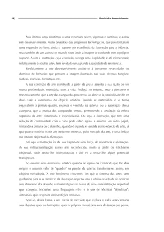18| identidade e desenvolvimento
Nos últimos anos assistimos a uma expansão célere, vigorosa e contínua, e ainda
em desenvolvimento, muito devedora dos progressos tecnológicos, que possibilitaram
uma expansão do livro, ainda o suporte por excelência da Ilustração para a infância,
mas também de um admirável mundo novo onde a imagem se confunde com o próprio
suporte. Assim a ilustração, cuja condição carrega uma fragilidade e até efemeridade
relativamente às outras artes, tem revelado uma grande capacidade de resistência.
Paralelamente a este desenvolvimento assiste-se à crescente necessidade do
domínio de literacias que pensem a imagem-ilustração nas suas diversas funções:
lúdicas, estéticas, formativas, etc.
A sua condição de arte construída a partir da praxis assenta a sua razão de ser
numa proximidade, necessária, com a vida. Poderá, no entanto, estar a percorrer o
mesmo caminho que a arte das vanguardas percorreu, ao abrir-se à possibilidade de ter
duas vias: a autonomia do objecto artístico, quando se materializa e se torna
equivalente à pintura-quadro, exposta e vendida na galeria, ou a superação dessa
categoria, que a prática das vanguardas tentou, pretendendo a anulação da esfera
separada da arte, distanciada e especializada. Ou seja, a ilustração, que tem uma
relação de continuidade com a vida pode estar, agora, a assumir um outro papel,
imitando a pintura ou o desenho, quando é exposta e vendida como objecto de arte, já
que parece notório existir um crescente interesse, pelo mercado da arte, e uma ênfase
no estatuto objectual da Ilustração.
Até aqui a Ilustração fez da sua fragilidade uma força, de resistência e afirmação.
A sua institucionalização como arte reconhecida, muito a partir do fetichismo
objectual, pode retirar-lhe idiossincrasias e até vir a retirar-lhe algum potencial
transgressor.
Ao assumir uma autonomia artística quando se separa do (con)texto que lhe deu
origem e assumir valor de “quadro” na parede da galeria, transforma-se, assim, em
objecto-mercadoria. A este fenómeno crescente, em que o sistema das artes vem
ganhando para si o comércio da ilustração-objecto, não é alheio o facto de se detectar
um abandono do desenho vectorial/digital em favor de uma materialização objectual
que convoca, inclusive, uma linguagem retro e o uso de técnicas “obsoletas”,
artesanais, que originam séries/edições limitadas.
Abre-se, desta forma, a um nicho de mercado que explora o valor acrescentado
aos objectos (quer as ilustrações, quer os próprios livros) pela aura do tempo que passa,
 