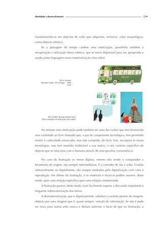 identidade e desenvolvimento |19
transformando-os em objectos de culto que adquirem, inclusive, valor museológico,
como objecto artístico.
Se a passagem do tempo confere uma estetização, possibilita também a
recuperação e utilização dessa estética, que se torna disponível para ser apropriada e
usada como linguagem numa materialização retro stiled.
This is London
Miroslav Sasek, 1916 (Praga) – 1980
1959
Klas Fahlen, Buying Atsushi Hara
[Dois exemplos de ilustração retro stiled]
No entanto esta estetização pode também ser uma das razões que tem favorecido
uma vitalidade ao livro ilustrado que, a par da componente tecnológica, tem permitido
resistir à caducidade anunciada, mas não cumprida, do livro. Este, incorpora as novas
tecnologias, mas tem mantido inalterável a sua matriz, o seu carácter específico de
objecto que se relaciona com o humano através de uma peculiar conveniência.
No caso da Ilustração os meios digitais, mesmo não sendo o computador a
ferramenta de origem, são sempre intermediários. É o corredor de ida e volta. Criadas
artesanalmente ou digitalmente, são sempre mediadas pela digitalização com vista à
reprodução, fim último da ilustração, e os materiais e técnicas podem assumir, deste
modo, quer uma relação específica quer uma relação contaminada.
A Ilustração parece, deste modo, mais facilmente superar a discussão respeitante à
frequente sobrevalorização dos meios.
A desmaterialização, que o digital permite, substitui o carácter perene da imagem-
objecto por uma imagem que é, quase sempre, veículo de informação. Se isto é pode
ser novo para outras artes nunca é demais salientar o facto de que na Ilustração, a
 