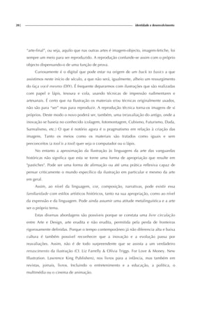 20| identidade e desenvolvimento
“arte-final”, ou seja, aquilo que nas outras artes é imagem-objecto, imagem-fetiche, foi
sempre um meio para ser reproduzido. A reprodução confunde-se assim com o próprio
objecto dispensando-o de uma função de prova.
Curiosamente é o digital que pode estar na origem de um back to basics a que
assistimos neste início de século, a que não será, igualmente, alheio um ressurgimento
do faça você mesmo (DIY). É frequente depararmos com ilustrações que são realizadas
com papel e lápis, tesoura e cola, usando técnicas de impressão rudimentares e
artesanais. É certo que na Ilustração os materiais e/ou técnicas originalmente usados,
não são para “ser” mas para reproduzir. A reprodução técnica torna-os imagens de si
próprios. Deste modo o novo poderá ser, também, uma (re)avaliação do antigo, onde a
inovação se baseia no conhecido (colagem, fotomontagem, Cubismo, Futurismo, Dada,
Surrealismo, etc.) O que é notório agora é o pragmatismo em relação à criação das
imagens. Tanto os meios como os materiais são tratados como iguais e sem
preconceitos (a tool is a tool) quer seja o computador ou o lápis.
No entanto a aproximação da Ilustração às linguagens da arte das vanguardas
históricas não significa que esta se torne uma forma de apropriação que resulte em
"pastiches". Pode ser uma forma de afirmação ou até uma prática reflexiva capaz de
pensar criticamente o mundo específico da ilustração em particular e mesmo da arte
em geral.
Assim, ao nível da linguagem, cor, composição, narrativas, pode existir essa
familiaridade com estilos artísticos históricos, tanto na sua apropriação, como ao nível
da expressão e da linguagem. Pode ainda assumir uma atitude metalinguística e a arte
ser o próprio tema.
Estas diversas abordagens são possíveis porque se constata uma livre circulação
entre Arte e Design, arte erudita e não erudita, permitida pela perda de fronteiras
rigorosamente definidas. Porque o tempo contemporâneo já não diferencia alta e baixa
cultura é também possível reconhecer que a inovação e a evolução passa por
reavaliações. Assim, não é de todo surpreendente que se assista a um verdadeiro
renascimento da ilustração (Cf. Liz Farrelly & Olívia Triggs. For Love & Money. New
Illustration. Lawrence King Publishers), nos livros para a infância, mas também em
revistas, jornais, livros. Incluindo o entretenimento e a educação, a política, o
multimédia ou o cinema de animação.
 