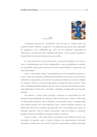 identidade e desenvolvimento |21
Ípsilon
14 de Maio de 2010
A Ilustração aparenta ser, actualmente, uma arte que se constitui como um
atraente território. Podemos compará-la a um organismo que possui uma capacidade
de adaptação e uma mobilidade que, além de lhe conferirem capacidade de
sobrevivência conferem-lhe uma vitalidade estimulante. O seu campo conceptual é
bastante flexível e essa tem sido uma das suas virtudes.
Se, como afirmamos, há uma tensão entre a inovação tecnológica e um back to
basics, o resultado gerou uma maior complexidade e o que, eventualmente, se perdeu
em capacidade comunicativa, ganhou-se em maior expressividade e, seguramente, em
maior plasticidade.
Assim, a diversidade criativa é acompanhada por uma diversidade de técnicas e
meios, usadas sem complexos, sobretudo por ilustradores mais novos, que cresceram já
rodeados de computadores e da internet. É por demais evidente que vivemos rodeados
por imagens e temos um acesso sem precedentes a imagens de todas as épocas. Trata-
se de uma disponibilidade imagética, de uma cultura visual que não hierarquiza entre o
néon publicitário e a Mona Lisa, com todas as reduções e simplificações que isso pode
acarretar.
No entanto, e contra muitas previsões, assistimos ao renascimento do livro
ilustrado, numa diversidade que abrange o tradicional livro para a infância, onde existe
um forte pendor educativo. Mas a Ilustração, na sua grande riqueza e multiplicidade
está também presente nos livros específicos para o ensino (manuais escolares), em
publicações técnicas de ilustração propriamente dita, vocacionados para cursos de
formação especifica, até de carácter universitário, onde são tratadas e analisadas
questões técnicas mas também conceptuais, estéticas, estilísticas.
Como já vimos a este renascimento da Ilustração está também presente uma
revisitação ao passado, onde é possível detectar um aproveitamento emocional
alicerçado em estilos retro, dos anos 50 e 60. Esta é uma presença nostálgica, que pode
 