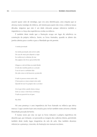 22| identidade e desenvolvimento
assumir quase valor de estratégia, que cria uma identificação, uma empatia que se
alicerça numa nostalgia da infância, até mesmo para quem não viveu a infância nessas
décadas. Julgamos que este é um dado relevante porque referencia também a
importância e a força das experiências vividas na infância.
É também deste modo que a Ilustração ocupa um lugar de referência na
construção da própria infância. Assim, os livros ilustrados, quando se abrem são
janelas abertas para o sonho e para a liberdade que ele permite.
A minha juventude
Na minha juventude antes de ter saído
Da casa de meus pais disposto a viajar
Eu conhecia já o rebentar do mar
Das páginas dos livros que já tinha lido
Chegava o mês de Maio era tudo florido
O rolo das manhãs punha-se a circular
E era só ouvir o sonhador falar
Da vida como se ela houvesse acontecido
E tudo se passava numa outra vida
E havia para as coisas sempre uma saída
Quando foi isso? Eu próprio não o sei dizer
Só sei que tinha o poder duma criança
Entre as coisas e mim havia vizinhança
E tudo era possível era só quer.
Ruy Belo
Há uma presença e uma importância do livro ilustrado na infância que deixa
marcas. E aqui convém fazer uma ressalva para incluir também neste universo a Banda
Desenhada povoada de heróis.
É muitas vezes por esta via que os livros induzem à própria experiência do
desenho que, por imitação, vai povoando as margens dos cadernos diários, permitindo
também deste modo fugas imaginárias da sala de aula. Mas também devemos
referenciar a presença, crescente, da ilustração nos manuais escolares.
 