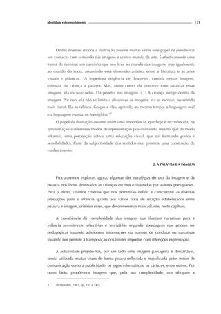 identidade e desenvolvimento |23
Destes diversos modos a ilustração assume muitas vezes esse papel de possibilitar
um contacto com o mundo das imagens e com o mundo da arte. É efectivamente uma
forma de iluminar um caminho que nos leva ao mundo das imagens, mas igualmente
ao mundo do texto, assumindo essa dimensão artística entre a literatura e as artes
visuais e plásticas. “A imperiosa exigência de descrever, contida nessas imagens,
estimula na criança a palavra. Mas, assim como ela descreve com palavras essas
imagens, ela escreve nelas. Ela penetra nas imagens. (...) A criança redige dentro da
imagem. Por isso, ela não se limita a descrever as imagens: ela as escreve, no sentido
mais literal. Ela as rabisca. Graças a elas, aprende, ao mesmo tempo, a linguagem oral
e a linguagem escrita: os hieróglifos.”5
O papel da ilustração assume assim uma importância, que hoje é reconhecida, na
aproximação a diferentes modos de representação possibilitando, mesmo que de modo
informal, uma percepção activa, uma educação visual, que vai formando gostos e
sensibilidades. Parte da subjectividade dos sentidos mas promete uma construção de
conhecimento.
2. A PALAVRA E A IMAGEM
Procuraremos explorar, agora, algumas das estratégias do uso da imagem e da
palavra nos livros destinados às crianças escritos e ilustrados por autores portugueses.
Para o efeito, criamos critérios que nos permitirão definir e caracterizar as diversas
produções para a infância quanto aos vários tipos de relação estabelecidos entre
palavra e imagem, critérios esses, que descreveremos mais adiante, neste capítulo.
A consciência da complexidade das imagens que ilustram narrativas para a
infância permite-nos reflecti-las e teorizá-las segundo abordagens que podem ser
pedagógicas (quando adicionam informações ou normas de conduta) ou narrativas
(quando nos permite a transposição dos limites impostos com intenções expressivas).
A actualidade propõe-nos, por um lado uma imagem passageira e descartável,
sendo utilizada muitas vezes de forma pouco reflectida e massificada pelos meios de
comunicação como a publicidade, os jogos informáticos, os cartazes, entre outros. Por
outro lado, propõe-nos imagens que, pela sua complexidade, nos obrigam a
5 (BENJAMIN, 1987, pp. 241 e 242).
 