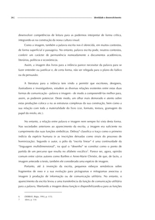 24| identidade e desenvolvimento
desenvolver competências de leitura para as podermos interpretar de forma crítica,
integrando-as na construção da nossa cultura visual.
Como a imagem, também a palavra escrita nos é oferecida, em muitos contextos,
de forma superficial e passageira. No entanto, palavra escrita pode, noutros contextos,
conferir um carácter de permanência nomeadamente a documentos académicos,
literários, políticos e económicos.
Assim, a imagem dos livros para a infância parece necessitar da palavra para se
fazer entender ou justificar e, de certa forma, não ser relegada para o plano do lúdico
ou da persuasão.
A literatura para a infância tem vindo a permitir que escritores, designers,
ilustradores e investigadores, estudem as diversas relações existentes entre estas duas
formas de comunicação - palavra e imagem - de modo a compreendê-las melhor para,
assim, as poderem potenciar. Deste modo, um olhar mais demorado e atento sobre
estas produções coloca a nu as estruturas complexas da sua construção, bem como a
sua relação com toda a materialidade do livro (cor, formato, textura, gramagem do
papel do miolo, etc.).
No entanto, a relação entre palavra e imagem nem sempre foi vista desta forma.
Nas sociedades anteriores ao aparecimento da escrita, a imagem era suficiente no
cumprimento das suas funções simbólicas. Debray6
classifica o traço como o primeiro
indício da espécie humana (e as inscrições deixadas como sinais do processo de
hominização). Segundo o autor, o pólo da “escrita linear” é uma continuidade da
“linguagem multidimensional”, na qual o “desenho” se constitui como o ponto de
partida de um percurso que resulta no alfabeto vocálico7
. Parece ser, agora, opinião
comum entre vários autores como Barthes e Anne-Marie Christin, de que, de facto, a
imagem antecede o texto, também ele considerado uma espécie de imagem.
Portanto, até à invenção da escrita, pequenos esboços semânticos sobre
fragmentos de osso e a sua evolução para pictogramas e mitogramas associou a
imagem à produção de informação ou de comunicação utilitária. No entanto, o
aparecimento da escrita levou a uma transferência da função de comunicação utilitária
para a palavra, libertando a imagem dessa função e disponibilizando-a para as funções
6 (DEBRAY, Régis, 1993, p. 115).
7 Idem, p. 116
 