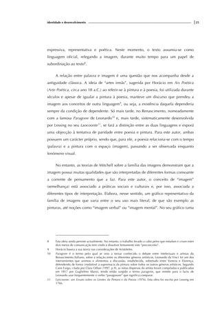 identidade e desenvolvimento |25
expressiva, representativa e poética. Neste momento, o texto assumiu-se como
linguagem oficial, relegando a imagem, durante muito tempo para um papel de
subordinação ao texto8
.
A relação entre palavra e imagem é uma questão que nos acompanha desde a
antiguidade clássica. A ideia de “artes irmãs”, sugerida por Horácio em Ars Poética
(Arte Poética, circa ano 18 a.C.) ao referir-se à pintura e à poesia, foi utilizada durante
séculos e apesar de igualar a pintura à poesia, manteve um discurso que prendeu a
imagem aos conceitos de outra linguagem9
, ou seja, a existência daquela dependeria
sempre da condição de dependente. Só mais tarde, no Renascimento, nomeadamente
com a famosa Paragone de Leonardo10
e, mais tarde, sistematicamente desenvolvida
por Lessing no seu Laocoonte11
, se fará a distinção entre as duas linguagens e exporá
uma objecção à tentativa de paridade entre poesia e pintura. Para este autor, ambas
possuem um carácter próprio, sendo que, para ele, a poesia relaciona-se com o tempo
(palavra) e a pintura com o espaço (imagem), passando a ser observada enquanto
fenómeno visual.
No entanto, as teorias de Mitchell sobre a família das imagens demonstram que a
imagem possui muitas qualidades que são interpretadas de diferentes formas consoante
a corrente de pensamento que a faz. Para este autor, o conceito de “imagem”
(semelhança) está associado a práticas sociais e culturais e, por isso, associada a
diferentes tipos de interpretação. Elabora, nesse sentido, um gráfico representativo da
família de imagens que varia entre o seu uso mais literal, de que são exemplo as
pinturas, até noções como “imagem verbal” ou “imagem mental”. No seu gráfico (uma
8 Esta ideia ainda persiste actualmente. No entanto, o trabalho levado a cabo pelos que estudam e criam estes
dois meios de comunicação tem vindo a dissolver lentamente este “preconceito”.
9 Horácio baseia a sua teoria nas considerações de Aristóteles.
10 Paragone é o termo pelo qual se veio a tornar conhecido o debate entre intelectuais e artistas do
Renascimento Italiano, sobre a relação entre os diferentes géneros artísticos, Leonardo da Vinci foi um dos
intervenientes que animou e alimentou a discussão, estabelecida, sobretudo entre Veneza e Florença,
defendendo de forma irredutível a supremacia da pintura sobre todos os outros géneros artísticos. Segundo
Caire Fargo, citada por Clara Orban (1997, p.9), as notas dispersas do artista foram compiladas e publicadas
em 1817 por Guglielmo Manzi, tendo então surgido o termo paragone, que remete para o facto de
Leonardo usar frequentemente o verbo “paragonare” que significa comparar.
11 Laocoonte: um Ensaio sobre os Limites da Pintura e da Poesia (1976). Esta obra foi escrita por Lessing em
1766.
 