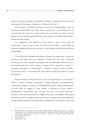 26| identidade e desenvolvimento
espécie de árvore genealógica da imagem), distingue os diversos discursos possíveis
associando-os à Psicologia, à Linguística, à História da Arte, etc12
.
Para este autor, a ilustração encontra-se associada à “imagem gráfica”, uma vez
que possui materialidade (cor, linhas, textura, suporte, etc.) e uma intenção na sua
concretização das coisas do mundo material ou do mundo das ideias. Trata-se,
portanto, de uma imagem representada que evoca, através da referida materialidade, a
presença de algo ausente.
Por conseguinte, para Mitchell, o livro infantil é único como forma de
comunicação, uma vez que é capaz de conter, por um lado, a materialidade da
ilustração (imagem gráfica) e, por outro lado, o texto (imagem verbal) desprovido dessa
materialidade.
É nesta relação de dependência/existência do texto e da imagem que o ilustra, que
Gil Maia centra algumas das suas reflexões e estudos. Para este autor, a ilustração
inventa para nos fazer confundir a percepção com a interpretação sempre que faz as
suas apresentações. Ela “verte o tempo no espaço, isto é, espacializa o tempo, (...)
confunde a percepção e a interpretação (...) introduz o espanto na leitura. Acorda a
luz. Acorda com luz (...) a ilustração lida com o ilegível, aquilo que se oferece e escapa
aos sentidos”13
.
Nelson Goodman (1976) afirma que a alma da representação é a denotação14
.
Assim, o aspecto mimético associado ao espaço figurativo do Renascimento,
considerado verdadeiro e natural, foi substituído pela ideia de convencionalidade quer
do texto, quer da imagem. E neste sentido, a ilustração de livros infantis é
completamente convencional, uma vez que, para que uma criança apreenda a
narrativa, é necessário que aprenda os códigos da escrita e os da imagem. Pois, apesar
de ambos recorrerem a códigos convencionais, texto e imagem apresentam qualidades
e potencialidades diferentes. O estudo destas características vem sublinhar a ideia que
12 Mitchell divide o seu esquema em cinco partes: “imagem gráfica” onde inclui a pintura e a escultura;
“imagem óptica” associada aos espelhos e às projecções; “imagem perceptível” referente a dados de ideias
e fenómenos; “imagem mental” que abarca os sonhos, as memórias e, finalmente, “imagem verbal” que
inclui metáforas e descrições.
13 (MAIA, 2002,p. 3).
14 (GOODMAN, 1976).
 