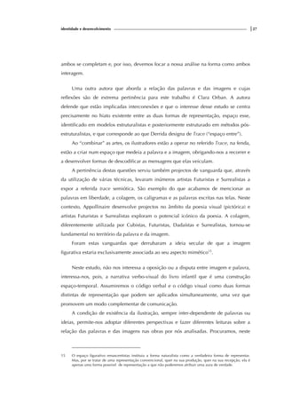 identidade e desenvolvimento |27
ambos se completam e, por isso, devemos focar a nossa análise na forma como ambos
interagem.
Uma outra autora que aborda a relação das palavras e das imagens e cujas
reflexões são de extrema pertinência para este trabalho é Clara Orban. A autora
defende que estão implicadas interconexões e que o interesse desse estudo se centra
precisamente no hiato existente entre as duas formas de representação, espaço esse,
identificado em modelos estruturalistas e posteriormente estruturado em métodos pós-
estruturalistas, e que corresponde ao que Derrida designa de Trace (“espaço entre”).
Ao “combinar” as artes, os ilustradores estão a operar no referido Trace, na fenda,
estão a criar num espaço que medeia a palavra e a imagem, obrigando-nos a recorrer e
a desenvolver formas de descodificar as mensagens que elas veiculam.
A pertinência destas questões serviu também projectos de vanguarda que, através
da utilização de várias técnicas, levaram inúmeros artistas Futuristas e Surrealistas a
expor a referida trace semiótica. São exemplo do que acabamos de mencionar as
palavras em liberdade, a colagem, os caligramas e as palavras escritas nas telas. Neste
contexto, Appollinaire desenvolve projectos no âmbito da poesia visual (pictórica) e
artistas Futuristas e Surrealistas exploram o potencial icónico da poesia. A colagem,
diferentemente utilizada por Cubistas, Futuristas, Dadaístas e Surrealistas, tornou-se
fundamental no território da palavra e da imagem.
Foram estas vanguardas que derrubaram a ideia secular de que a imagem
figurativa estaria exclusivamente associada ao seu aspecto mimético15
.
Neste estudo, não nos interessa a oposição ou a disputa entre imagem e palavra,
interessa-nos, pois, a narrativa verbo-visual do livro infantil que é uma construção
espaço-temporal. Assumiremos o código verbal e o código visual como duas formas
distintas de representação que podem ser aplicados simultaneamente, uma vez que
promovem um modo complementar de comunicação.
A condição de existência da ilustração, sempre inter-dependente de palavras ou
ideias, permite-nos adoptar diferentes perspectivas e fazer diferentes leituras sobre a
relação das palavras e das imagens nas obras por nós analisadas. Procuramos, neste
15 O espaço figurativo renascentistas instituiu a forma naturalista como a verdadeira forma de representar.
Mas, por se tratar de uma representação convencional, quer na sua produção, quer na sua recepção, ela é
apenas uma forma possível de representação a que não poderemos atribuir uma aura de verdade.
 
