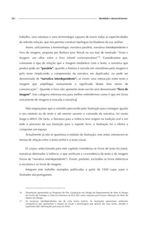 28| identidade e desenvolvimento
trabalho, uma estrutura e uma terminologia capazes de reunir todas as especificidades
da referida relação, que nos permita construir tipologias facilitadoras da sua análise.
Assim, utilizaremos a terminologia, narrativa paralela, narrativa interdependente e
livro de imagens, proposta por Barbara Jane Necyk na sua tese de mestrado “Texto e
Imagem: um olhar sobre o livro infantil contemporâneo”16
. Consideramos que,
consoante o tipo de relação que a imagem estabelece com o texto, a narrativa que
produz pode ser “paralela”, quando a história é narrada em simultâneo pela imagem e
pelo texto (implicando a compreensão da narrativa em duplicado), ou pode ser
denominada de “narrativa interdependente”, se existir uma interacção entre texto e
imagem que amplifique mutuamente o significado destes dois meios de
comunicação17
. Quando o livro não apresenta texto escrito será denominado “livro de
imagem”. Esta categoria interessa-nos para melhor entendermos como é que em livros
unicamente de imagens é evocada a narrativa.
Não esqueçamos que o caminho percorrido pela ilustração para conseguir igualar
o seu estatuto ao do texto e até mesmo assumir o comando da narrativa, foi muito
longo e difícil. De facto, a literatura para a infância teve origem na tradição oral e em
todo o processo da sua transição para o suporte livro, a ilustração foi a última a
conquistar um espaço.
Actualmente já não se questiona o estatuto da ilustração, mas antes, estruturam-se
formas de relação entre o texto verbal e o texto visual.
O corpus seleccionado para este capítulo considerou os livros de texto ficcional,
narrativas destinadas à infância, e que verificam a co-existência de texto e de imagem
(livros de “narrativa interdependente”). Foram, portanto, excluídos os livros didácticos
e escolares e os livros de imagens.
Integram este trabalho exemplos publicados a partir de 1950 cujos autor e
ilustrador são portugueses.
16 Dissertação apresentada ao Programa de Pós- Graduação em Design do Departamento de Artes & Design
do Centro de Teologia e Ciências Humanas da PUC-Rio como requisito parcial para obtenção do título de
Mestre em Design.
17 As narrativas interdependentes são de certa forma teatrais. As ilustrações apresentam ambientes
cenográficos que apresentam o espaço da acção e personagens que através das suas vestes, atitudes e
expressões dão informações preciosas ao leitor.
 