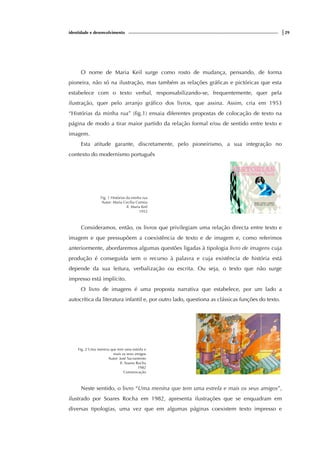 identidade e desenvolvimento |29
O nome de Maria Keil surge como rosto de mudança, pensando, de forma
pioneira, não só na ilustração, mas também as relações gráficas e pictóricas que esta
estabelece com o texto verbal, responsabilizando-se, frequentemente, quer pela
ilustração, quer pelo arranjo gráfico dos livros, que assina. Assim, cria em 1953
“Histórias da minha rua” (fig.1) ensaia diferentes propostas de colocação de texto na
página de modo a tirar maior partido da relação formal e/ou de sentido entre texto e
imagem.
Esta atitude garante, discretamente, pelo pioneirismo, a sua integração no
contexto do modernismo português
Fig. 1 Histórias da minha rua
Autor: Maria Cecília Correia
Il. Maria Keil
1953
Consideramos, então, os livros que privilegiam uma relação directa entre texto e
imagem e que pressupõem a coexistência de texto e de imagem e, como referimos
anteriormente, abordaremos algumas questões ligadas à tipologia livro de imagens cuja
produção é conseguida sem o recurso à palavra e cuja existência de história está
depende da sua leitura, verbalização ou escrita. Ou seja, o texto que não surge
impresso está implícito.
O livro de imagens é uma proposta narrativa que estabelece, por um lado a
autocrítica da literatura infantil e, por outro lado, questiona as clássicas funções do texto.
Fig. 2 Uma menina que tem uma estrela e
mais os seus amigos
Autor: José Sacramento
Il. Soares Rocha
1982
Comunicação
Neste sentido, o livro “Uma menina que tem uma estrela e mais os seus amigos”,
ilustrado por Soares Rocha em 1982, apresenta ilustrações que se enquadram em
diversas tipologias, uma vez que em algumas páginas coexistem texto impresso e
 