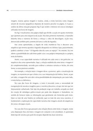 30| identidade e desenvolvimento
imagem, noutras apenas imagem e noutras, ainda, o texto funciona como imagem
através de recursos tipográficos dispostos de maneira peculiar na página. E é para a
análise da última situação proposta (fig.2) que reside o interesse em evocar estratégias
utilizadas nos livros de imagens.
Na fig.2 visualizamos uma página dupla que divide a acção em quatro momentos
que apontam para uma sequencia da acção. Nos dois primeiros momentos, o ilustrador
desenha letras e números de forma a reforçar a ideia de descolagem, acção essa,
denunciada também pelo aumento de fumo à volta do foguetão.
Nas cenas apresentadas, o ângulo de visão mantém-se fixo e descreve uma
sequência que termina quando o foguetão desaparece no infinito e que, possivelmente,
poderia substituir a frase “ O foguetão descola rumo ao espaço”. No entanto, fica em
aberto a possibilidade de cada leitor poder criar a sua própria interpretação e o próprio
texto da história.
Assim, a sua capacidade narrativa é utilizada em cada cena e, em particular, na
sequência das cenas apresentadas. Aqui, a relação estabelecida entre texto e imagem é
de complementaridade, servindo para ordenar a estrutura narrativa e fechar, de certa
forma, os seus possíveis sentidos.
No exemplo, a relação texto e imagem dá-se a posteriori, após a visualização da
imagem, no momento em que o leitor cria a sua interpretação da história. Assim, se por
um lado, a imagem lhe vem abrir várias possibilidades de interpretação, por outro lado,
o texto fecha-a e delimita-a.
No caso dos livros de imagens, o texto é encarado como a necessidade de
transposição da narrativa imagética para a narrativa discursiva, só que não tem que ser
forçosamente verbalizado. Este tipo de produção exige um trabalho arrojado ao nível
da criação de estratégias gráfico-visuais por parte dos designers e ilustradores, no
sentido de fornecer todas as informações que geralmente são fornecidas pelo texto.
Quer se trate de uma história já conhecida, quer se trate de uma nova narrativa, é
fundamental a exploração da capacidade narrativa das imagens através de sequências
de cenas e de jogos visuais.
No caso dos livros que possuem uma relação directa entre texto e imagem, existe
uma disposição física de texto e imagem em conjunto e em simultâneo. A apreensão
deste tipo de narrativa por parte do receptor depende das duas narrativas.
 