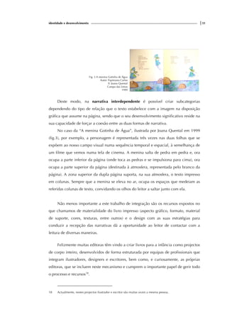 identidade e desenvolvimento |31
Fig. 3 A menina Gotinha de Água
Autor: Papiniano Carlos
Il. Joana Quental
Campo das Letras
1999
Deste modo, na narrativa interdependente é possível criar subcategorias
dependendo do tipo de relação que o texto estabelece com a imagem na disposição
gráfica que assume na página, sendo que o seu desenvolvimento significativo reside na
sua capacidade de forçar a coesão entre as duas formas de narrativa.
No caso da “A menina Gotinha de Água”, ilustrada por Joana Quental em 1999
(fig.3), por exemplo, a personagem é representada três vezes nas duas folhas que se
expõem ao nosso campo visual numa sequência temporal e espacial, à semelhança de
um filme que vemos numa tela de cinema. A menina salta de pedra em pedra e, ora
ocupa a parte inferior da página (onde toca as pedras e se impulsiona para cima), ora
ocupa a parte superior da página (destinada à atmosfera, representada pelo branco da
página). A zona superior da dupla página suporta, na sua atmosfera, o texto impresso
em colunas. Sempre que a menina se eleva no ar, ocupa os espaços que medeiam as
referidas colunas de texto, convidando os olhos do leitor a saltar junto com ela.
Não menos importante a este trabalho de integração são os recursos expostos no
que chamamos de materialidade do livro impresso (aspecto gráfico, formato, material
de suporte, cores, texturas, entre outros) e o design com as suas estratégias para
conduzir a recepção das narrativas dá a oportunidade ao leitor de contactar com a
leitura de diversas maneiras.
Felizmente muitas editoras têm vindo a criar livros para a infância como projectos
de corpo inteiro, desenvolvidos de forma estruturada por equipas de profissionais que
integram ilustradores, designers e escritores, bem como, e curiosamente, as próprias
editoras, que se incluem neste mecanismo e cumprem o importante papel de gerir todo
o processo e recursos18
.
18 Actualmente, nestes projectos ilustrador e escritor são muitas vezes a mesma pessoa.
 