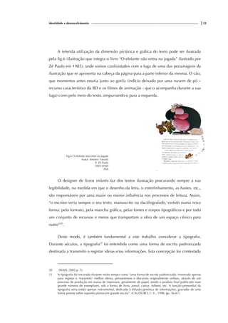 identidade e desenvolvimento |33
A referida utilização da dimensão pictórica e gráfica do texto pode ser ilustrada
pela fig.6 (ilustração que integra o livro “O elefante não entra na jogada” ilustrado por
Zé Paulo em 1985), onde somos confrontados com a fuga de uma das personagens da
ilustração que se apresenta na cabeça da página para a parte inferior da mesma. O cão,
que momentos antes estaria junto ao gorila (indício deixado por uma nuvem de pó –
recurso característico da BD e os filmes de animação - que o acompanha durante a sua
fuga) corre pelo meio do texto, empurrando-o para a esquerda.
Fig.6 O elefante não entre na jogada
Autor: António Torrado
Il. Zé Paulo
2003 (6ªed)
ASA
O designer de livros infantis faz dos textos ilustração procurando sempre a sua
legibilidade, na medida em que o desenho da letra, o entrelinhamento, as hastes, etc.,
são responsáveis por uma maior ou menor influência nos processos de leitura. Assim,
“o escritor veria sempre o seu texto, manuscrito ou dactilografado, vertido numa nova
forma: pelo formato, pela mancha gráfica, pelas fontes e corpos tipográficos e por todo
um conjunto de recursos e meios que transportam a obra de um espaço cénico para
outro”20
.
Deste modo, é também fundamental a este trabalho considerar a tipografia.
Durante séculos, a tipografia21
foi entendida como uma forma de escrita padronizada
destinada a transmitir e registar ideias e/ou informações. Esta concepção foi contestada
20 (MAIA, 2002,p. 5).
21 A tipografia foi encarada durante muito tempo como “uma forma de escrita padronizada, inventada apenas
para registar e ‘transmitir’ melhor ideias, pensamentos e discursos originalmente verbais, através de um
processo de produção em massa de impressos, geralmente de papel, sendo o produto final publicado num
grande número de exemplares, sob a forma de livro, jornal, cartaz, folheto, etc. A função primordial da
tipografia seria então apenas instrumental, dedicada à difusão genérica de informações, gravadas de uma
forma perene sobre suportes planos em grande escala”. (CAUDURO, F. V., 1998, pp. 56-67).
 